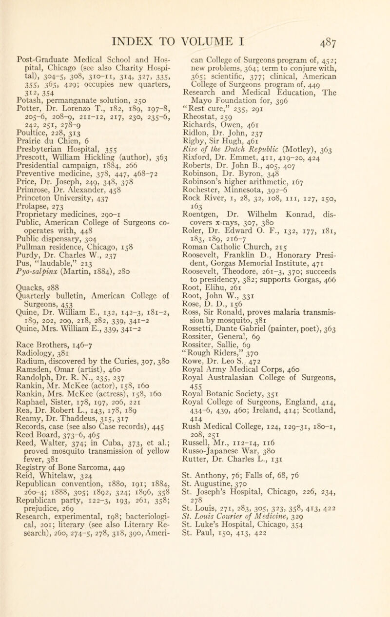Post-Graduate Medical School and Hos¬ pital, Chicago (see also Charity Hospi¬ tal), 304-5, 308, 310-11, 314, 327, 335, 355, 365, 429; occupies new quarters, 312, 354 Potash, permanganate solution, 250 Potter, Dr. Lorenzo T., 182, 189, 197-8, 205-6, 208-9, 211-12, 217, 230, 235-6, 242, 251, 278-9 Poultice, 228, 313 Prairie du Chien, 6 Presbyterian Hospital, 355 Prescott, William Hickling (author), 363 Presidential campaign, 1884, 266 Preventive medicine, 378, 447, 468-72 Price, Dr. Joseph, 249, 348, 378 Primrose, Dr. Alexander, 458 Princeton University, 437 Prolapse, 273 Proprietary medicines, 290-1 Public, American College of Surgeons co¬ operates with, 448 Public dispensary, 304 Pullman residence, Chicago, 158 Purdy, Dr. Charles W., 237 Pus, “laudable,” 213 Pyo-salpinx (Martin, 1884), 280 Quacks, 288 Quarterly bulletin, American College of Surgeons, 453 Quine, Dr. William E., 132, 142-3, 181-2, 189, 202, 209, 218, 282, 339, 341-2 Quine, Mrs. William E., 339, 341-2 Race Brothers, 146-7 Radiology, 381 Radium, discovered by the Curies, 307, 380 Ramsden, Omar (artist), 460 Randolph, Dr. R. N., 235, 237 Rankin, Mr. McKee (actor), 158, 160 Rankin, Mrs. McKee (actress), 158, 160 Raphael, Sister, 178, 197, 206, 221 Rea, Dr. Robert L., 143, 178, 189 Reamy, Dr. Thaddeus, 315, 317 Records, case (see also Case records), 445 Reed Board, 373-6, 465 Reed, Walter, 374; in Cuba, 373, et ah; proved mosquito transmission of yellow fever, 381 Registry of Bone Sarcoma, 449 Reid, Whitelaw, 324 Republican convention, 1880, 191; 1884, 260-4; 1888, 305; 1892, 324; 1896, 358 Republican party, 122-3, I93? 261, 358; prejudice, 269 Research, experimental, 198; bacteriologi¬ cal, 201; literary (see also Literary Re¬ search), 260, 274-5, 278, 318, 390, Ameri- can College of Surgeons program of, 452; new problems, 364; term to conjure with, 365; scientific, 377; clinical, American College of Surgeons program of, 449 Research and Medical Education, The Mayo Foundation for, 396 “Rest cure,” 235, 291 Rheostat, 259 Richards, Owen, 461 Ridlon, Dr. John, 237 Rigby, Sir Hugh, 461 Rise of the Dutch Republic (Motley), 363 Rixford, Dr. Emmet, 411, 419-20, 424 Roberts, Dr. John B., 405, 407 Robinson, Dr. Byron, 348 Robinson’s higher arithmetic, 167 Rochester, Minnesota, 392-6 Rock River, 1, 28, 32, 108, hi, 127, 150, 163 Roentgen, Dr. Wilhelm Konrad, dis¬ covers x-rays, 307, 380 Roler, Dr. Edward O. F., 132, 177, 181, 183, 189, 216-7 Roman Catholic Church, 215 Roosevelt, Franklin D., Honorary Presi¬ dent, Gorgas Memorial Institute, 471 Roosevelt, Theodore, 261-3, 370; succeeds to presidency, 382; supports Gorgas, 466 Root, Elihu, 261 Root, John W., 331 Rose, D. D., 156 Ross, Sir Ronald, proves malaria transmis¬ sion by mosquito, 381 Rossetti, Dante Gabriel (painter, poet), 363 Rossiter, General, 69 Rossiter, Sallie, 69 “Rough Riders,” 370 Rowe, Dr. Leo S.; 472 Royal Army Medical Corps, 460 Royal Australasian College of Surgeons, 455 Royal Botanic Society, 351 Royal College of Surgeons, England, 414, 434-6, 439, 460; Ireland, 414; Scotland, 414 Rush Medical College, 124, 129-31, 180-1, 208, 251 Russell, Mr., 112-14, 116 Russo-Japanese War, 380 Rutter, Dr. Charles L., 131 St. Anthony, 76; Falls of, 68, 76 St. Augustine, 370 St. Joseph’s Hospital, Chicago, 226, 234, 278 St. Louis, 271, 283, 305, 323, 358, 413, 422 St. Louis Courier of Medicine, 329 St. Luke’s Hospital, Chicago, 354 St. Paul, 150, 413, 422