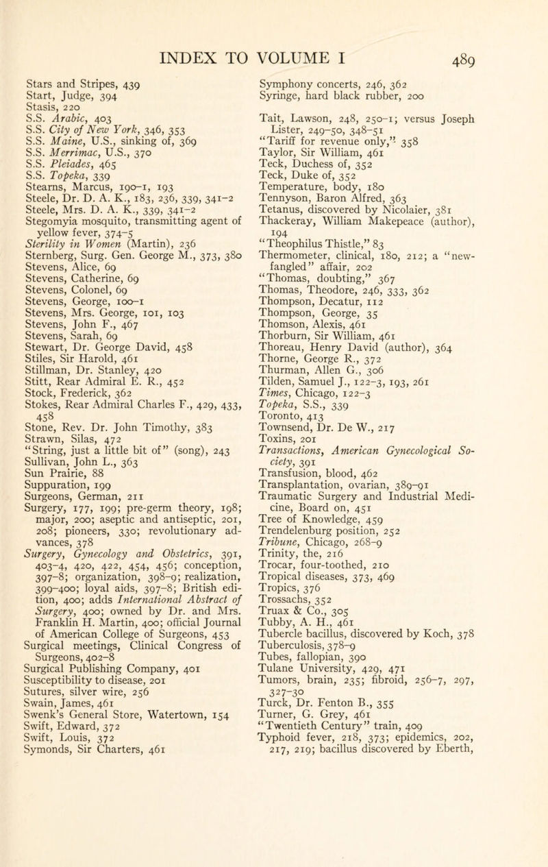 Stars and Stripes, 439 Start, Judge, 394 Stasis, 220 S.S. Arabic, 403 S.S. City of New York, 346, 353 S.S. Maine, U.S., sinking of, 369 S.S. Merrimac, U.S., 370 S.S. Pleiades, 465 S.S. Topeka, 339 Steams, Marcus, 190-1, 193 Steele, Dr. D. A. K., 183, 236, 339, 341-2 Steele, Mrs. D. A. K., 339, 341-2 Stegomyia mosquito, transmitting agent of yellow fever, 374-5 Sterility in Women (Martin), 236 Sternberg, Surg. Gen. George M., 373, 380 Stevens, Alice, 69 Stevens, Catherine, 69 Stevens, Colonel, 69 Stevens, George, 100-1 Stevens, Mrs. George, 101, 103 Stevens, John F., 467 Stevens, Sarah, 69 Stewart, Dr. George David, 458 Stiles, Sir Harold, 461 Stillman, Dr. Stanley, 420 Stitt, Rear Admiral E. R., 452 Stock, Frederick, 362 Stokes, Rear Admiral Charles F., 429, 433, 458 Stone, Rev. Dr. John Timothy, 383 Strawn, Silas, 472 “String, just a little bit of” (song), 243 Sullivan, John L., 363 Sun Prairie, 88 Suppuration, 199 Surgeons, German, 211 Surgery, 177, 199; pre-germ theory, 198; major, 200; aseptic and antiseptic, 201, 208; pioneers, 330; revolutionary ad¬ vances, 378 Surgery, Gynecology and Obstetrics, 391, 403-4, 420, 422, 454, 456; conception, 397-8; organization, 398-9; realization, 399-400; loyal aids, 397-8; British edi¬ tion, 400; adds International Abstract of Surgery, 400; owned by Dr. and Mrs. Franklin H. Martin, 400; official Journal of American College of Surgeons, 453 Surgical meetings, Clinical Congress of Surgeons, 402-8 Surgical Publishing Company, 401 Susceptibility to disease, 201 Sutures, silver wire, 256 Swain, James, 461 Swenk’s General Store, Watertown, 154 Swift, Edward, 372 Swift, Louis, 372 Symonds, Sir Charters, 461 Symphony concerts, 246, 362 Syringe, hard black rubber, 200 Tait, Lawson, 248, 250-1; versus Joseph Lister, 249-50, 348-51 “Tariff for revenue only,” 358 Taylor, Sir William, 461 Teck, Duchess of, 352 Teck, Duke of, 352 Temperature, body, 180 Tennyson, Baron Alfred, 363 Tetanus, discovered by Nicolaier, 381 Thackeray, William Makepeace (author), 194 “Theophilus Thistle,” 83 Thermometer, clinical, 180, 212; a “new¬ fangled” affair, 202 “Thomas, doubting,” 367 Thomas, Theodore, 246, 333, 362 Thompson, Decatur, 112 Thompson, George, 35 Thomson, Alexis, 461 Thorburn, Sir William, 461 Thoreau, Henry David (author), 364 Thorne, George R., 372 Thurman, Allen G., 306 Tilden, Samuel J., 122-3, r93> 261 Times, Chicago, 122-3 Topeka, S.S., 339 Toronto, 413 Townsend, Dr. De W., 217 Toxins, 201 Transactions, American Gynecological So¬ ciety, 391 Transfusion, blood, 462 Transplantation, ovarian, 389-91 Traumatic Surgery and Industrial Medi¬ cine, Board on, 451 Tree of Knowledge, 459 Trendelenburg position, 252 Tribune, Chicago, 268-9 Trinity, the, 216 Trocar, four-toothed, 210 Tropical diseases, 373, 469 Tropics, 376 Trossachs, 352 Truax & Co., 305 Tubby, A. H., 461 Tubercle bacillus, discovered by Koch, 378 Tuberculosis, 378-9 Tubes, fallopian, 390 Tulane University, 429, 471 Tumors, brain, 235; fibroid, 256-7, 297, 327-30 Turck, Dr. Fenton B., 355 Turner, G. Grey, 461 “Twentieth Century” train, 409 Typhoid fever, 218, 373; epidemics, 202, 217, 219; bacillus discovered by Eberth,