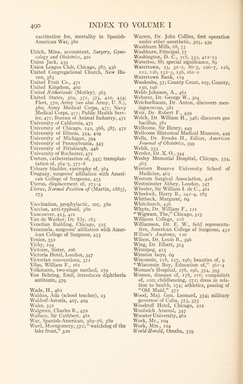 49° vaccination for, mortality in Spanish- American War, 380 Ulrich, Mina, accountant, Surgery, Gyne¬ cology and Obstetrics, 401 Union Jack, 439 Union League Club, Chicago, 387, 436 United Congregational Church, New Ha¬ ven, 383 United Fruit Co., 471 United Kingdom, 460 United Netherlands (Motley), 363 United States, 369, 371, 373, 410, 454; Fleet, 370; Army (see also Army, U. S.), 380; Army Medical Corps, 471; Navy Medical Corps, 471; Public Health Serv¬ ice, 471; Bureau of Animal Industry, 471 University of California, 471 University of Chicago, 242, 366, 387, 471 University of Illinois, 354, 429 University of Michigan, 394 University of Pennsylvania, 345 University of Pittsburgh, 446 University of Rochester, 471 Ureters, catheterization of, 345; transplan¬ tation of, 364-5, 377-8 Urinary bladder, exstrophy of, 364 Uruguay, surgeons’ affiliation with Ameri¬ can College of Surgeons, 453 Uterus, displacement of, 273-4 Uterus, Normal Position of (Martin, 1885), 273 Vaccination, prophylactic, 207, 380 Vaccine, anti-typhoid, 380 Vancouver, 413, 421 Van de Warker, Dr. Ely, 283 Venetian Building, Chicago, 325 Venezuela, surgeons’ affiliation with Amer¬ ican College of Surgeons, 453 Venice, 332 Vichy, 194 Victoire, Sister, 206 Victoria Hotel, London, 347 Victorian conventions, 372 Vilas, William F., 261 Volkmann, two-stage method, 279 Von Behring, Emil, introduces diphtheria antitoxin, 379 Wade, H., 461 Waldon, Ada (school teacher), 23 Waldorf-Astoria, 407, 409 Wales, 352 Walgreen, Charles R., 470 Wallace, Sir Cuthbert, 461 War, Spanish-American, 369-76, 380 Ward, Montgomery, 372; “watchdog of the lake front,’’ 320 Warren, Dr. John Collins, first operation under ether anesthetic, 303, 439 Washburn Mills, 68, 73 Washburn, Principal, 77 Washington, D. C., 218, 335, 412-13 Waterloo, 88; special significance, 89 Watertown, 23, 31-2, 86-7, 106-7, 116, 122, 126, 152-3, 156, 161-2 Watertown Bank, 119 Waukesha, 57; County Court, 103; County, 130, 196 Webb-Johnson, A., 461 Webster, Dr. George W., 304 Weichselbaum, Dr. Anton, discovers men¬ ingococcus, 381 Weir, Dr. Robert F., 439 Welch, Dr. William H., 346; discovers gas bacillus, 381 Wellcome, Sir Henry, 449 Wellcome Historical Medical Museum, 449 Wells, Dr. Brooks H., Editor, American Journal of Obstetrics, 399 Welsh, 353 Werder, Dr. X. O., 344 Wesley Memorial Hospital, Chicago, 354, 365 Western Reserve University School of Medicine, 462 Western Surgical Association, 428 Westminster Abbey, London, 347 Wheeler, Sir William I. de C., 461 Wheelock, Harry B., 242-4, 285 Whitbeck, Margaret, 69 Whitchurch, 436 Whyte, Dr. William F., 121 “Wigwam, The,” Chicago, 325 Williams College, 218 Williamson, Dr. E. W., field representa¬ tive, American College of Surgeons, 452 Wilson’s Anatomy, 120 Wilson, Dr. Louis B., 396 Wing, Dr. Elbert, 313 Winnipeg, 413 Winston boys, 69 Wisconsin, 118, 127, 196; beauties of, 9 “Wisconsin Boy, Education of,” 361-4 Woman’s Hospital, 278, 296, 354, 393 Women, diseases of, 178, 216; complaints of, 220; childbearing, 272; dress in rela¬ tion to health, 274; athletics, passing of “Old Maid,” 372 Wood, Maj. Gen. Leonard, 374; military governor of Cuba, 373, 375 Woodruff Hotel, Chicago, 222 Woolwich Arsenal, 347 Wooster University, 462 Work, Mr., 104 Work, Mrs., 104 World-Herald, Omaha, 359