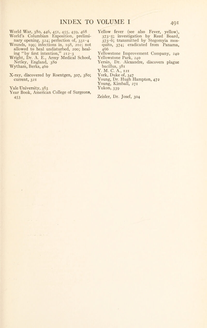 World War, 380, 446, 451, 455, 459, 468 World’s Columbian Exposition, prelimi¬ nary opening, 324; perfection of, 331-4 Wounds, 199; infections in, 198, 202; not allowed to heal undisturbed, 200; heal¬ ing “by first intention,” 212-3 Wright, Dr. A. E., Army Medical School, Netley, England, 380 Wytham, Berks, 460 X-ray, discovered by Roentgen, 307, 380; current, 321 Yale University, 383 Year Book, American College of Surgeons, 453 Yellow fever (see also Fever, yellow), 373-5; investigation by Reed Board, 373-6; transmitted by Stegomyia mos¬ quito, 374; eradicated from Panama, 466 Yellowstone Improvement Company, 240 Yellowstone Park, 240 Yersin, Dr. Alexandre, discovers plague bacillus, 381 Y. M. C. A., 121 York, Duke of, 347 Young, Dr. Hugh Hampton, 472 Young, Kimball, 271 Yukon, 339 Zeisler, Dr. Josef, 304