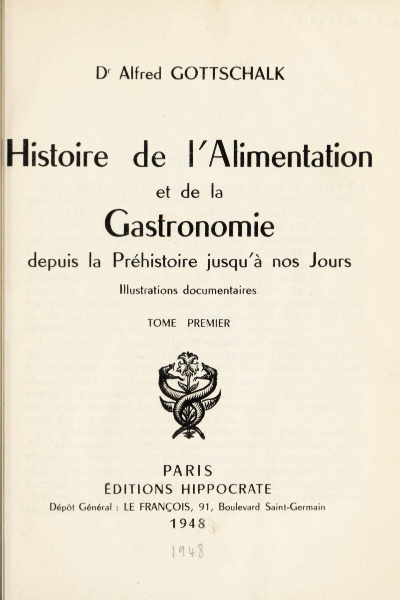 D' Alfred GOTTSCHALK Histoire de î Alimentation et de la Gastronomie depuis la Préhistoire jusqu'à nos Jours Illustrations documentaires TOME PREMIER PARIS ÉDITIONS HIPPOCRATE Dépôt Général : LE FRANÇOIS, 91, Boulevard Saint-Germain 1 948