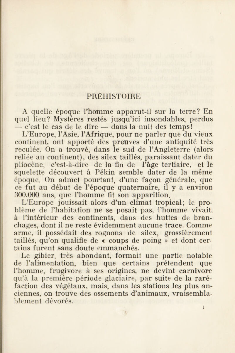 PRÉHISTOIRE A quelle époque l’homme apparut-il sur la terre? En quel lieu? Mystères restés jusqu’ici insondables, perdus — c'est le cas de le dire — dans la nuit des temps! L’Europe, l’Asie, l’Afrique, pour ne parler que du vieux continent, ont apporté des preuves d’une antiquité très reculée. On a trouvé, dans le sud de l’Angleterre (alors reliée au continent), des silex taillés, paraissant dater du pliocène, c’est-à-dire de la fin de l’âge tertiaire, et le squelette découvert à Pékin semble dater de la même époque. On admet pourtant, d’une façon générale, que ce fut au début de l’époque quaternaire, il y a environ 300.000 ans, que l’homme fit son apparition. L’Europe jouissait alors d’un climat tropical; le pro¬ blème de l’habitation ne se posait pas, l’homme vivait, à l’intérieur des continents, dans des huttes de bran¬ chages, dont il ne reste évidemment aucune trace. Comme arme, il possédait des rognons de silex, grossièrement taillés, qu’on qualifie de « coups de poing » et dont cer¬ tains furent sans doute emmanchés. Le gibier, très abondant, formait une partie notable de l’alimentation, bien que certains prétendent que l’homme, frugivore à ses origines, ne devint carnivore qu’à la première période glaciaire, par suite de la raré¬ faction des végétaux, mais, dans les stations les plus an¬ ciennes, on trouve des ossements d’animaux, vraisembla¬ blement dévorés.