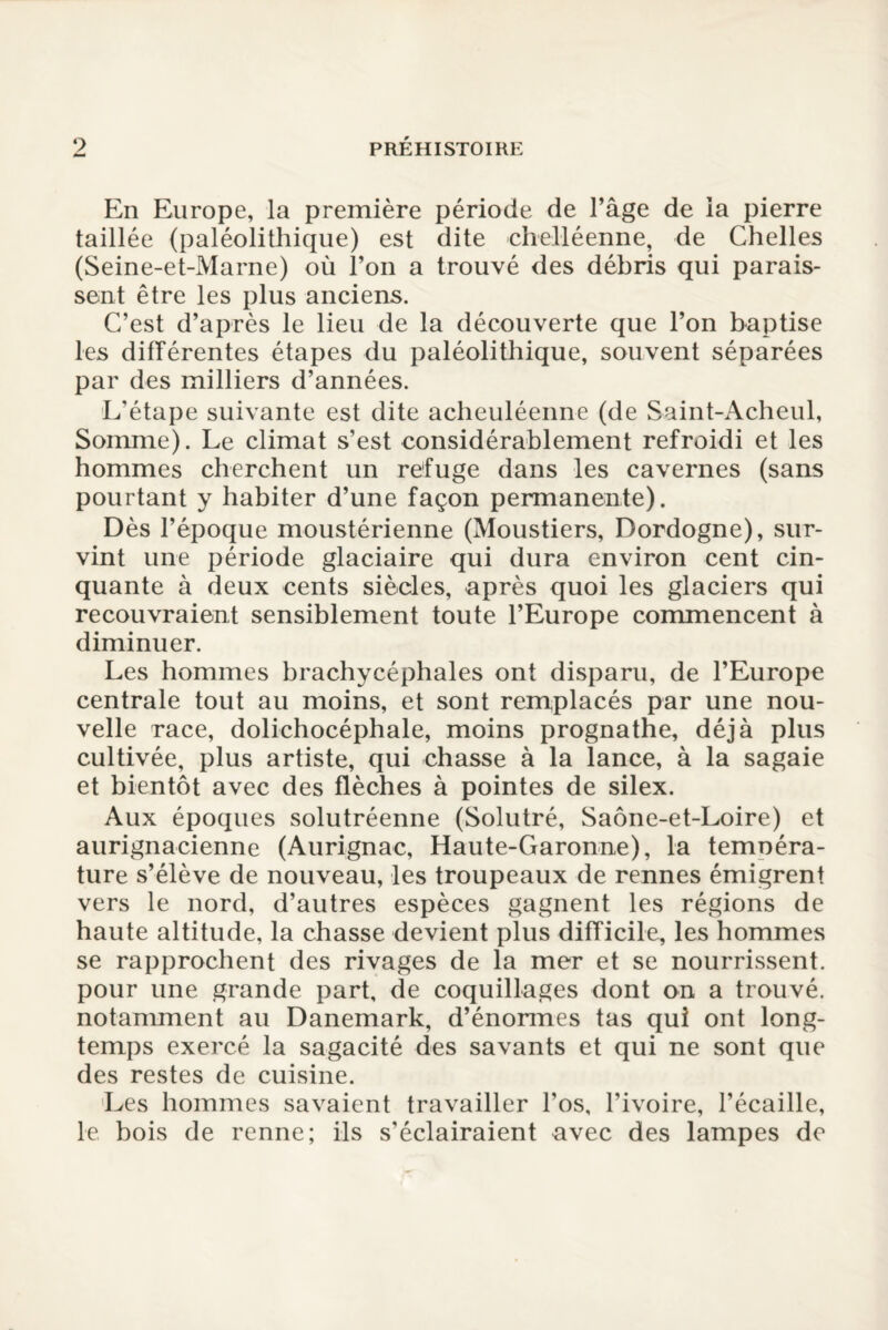 En Europe, la première période de l’âge de la pierre taillée (paléolithique) est dite chelléenne, de Chelles (Seine-et-Marne) où l’on a trouvé des débris qui parais¬ sent être les plus anciens. C’est d’après le lieu de la découverte que l’on baptise les différentes étapes du paléolithique, souvent séparées par des milliers d’années. L’étape suivante est dite acheuléenne (de Saint-Acheul, Somme). Le climat s’est considérablement refroidi et les hommes cherchent un refuge dans les cavernes (sans pourtant y habiter d’une façon permanente). Dès l’époque moustérienne (Moustiers, Dordogne), sur¬ vint une période glaciaire qui dura environ cent cin¬ quante à deux cents siècles, après quoi les glaciers qui recouvraient sensiblement toute l’Europe commencent à diminuer. Les hommes brachycéphales ont disparu, de l’Europe centrale tout au moins, et sont remplacés par une nou¬ velle race, dolichocéphale, moins prognathe, déjà plus cultivée, plus artiste, qui chasse à la lance, à la sagaie et bientôt avec des flèches à pointes de silex. Aux époques solutréenne (Solutré, Saône-et-Loire) et aurignacienne (Aurignac, Haute-Garonne), la temoéra- ture s’élève de nouveau, les troupeaux de rennes émigrent vers le nord, d’autres espèces gagnent les régions de haute altitude, la chasse devient plus difficile, les hommes se rapprochent des rivages de la mer et se nourrissent, pour une grande part, de coquillages dont on a trouvé, notamment au Danemark, d’énormes tas qui ont long¬ temps exercé la sagacité des savants et qui ne sont que des restes de cuisine. Les hommes savaient travailler l’os, l’ivoire, l’écaille, le bois de renne; ils s’éclairaient avec des lampes de