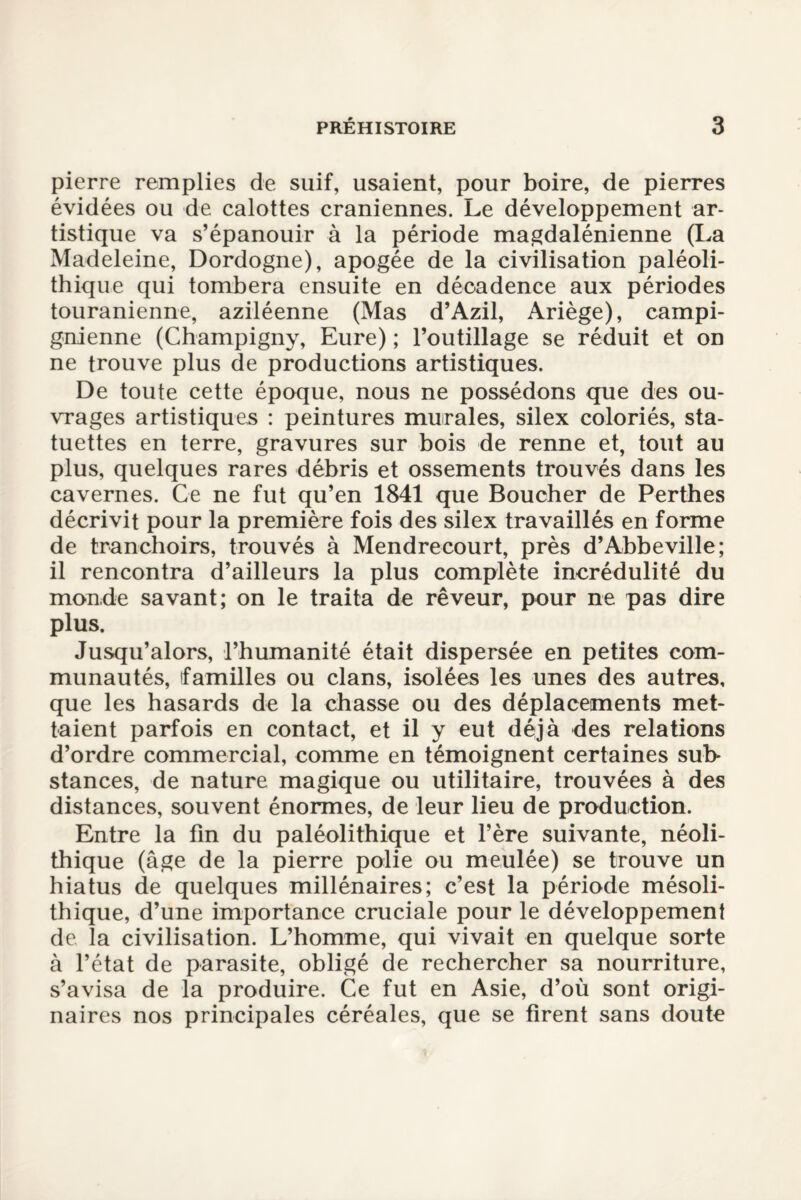 pierre remplies de suif, usaient, pour boire, de pierres évidées ou de calottes crâniennes. Le développement ar¬ tistique va s’épanouir à la période magdalénienne (La Madeleine, Dordogne), apogée de la civilisation paléoli¬ thique qui tombera ensuite en décadence aux périodes touranienne, aziléenne (Mas d’Azil, Ariège), campi- gnienne (Champigny, Eure) ; l’outillage se réduit et on ne trouve plus de productions artistiques. De toute cette époque, nous ne possédons que des ou¬ vrages artistiques : peintures murales, silex coloriés, sta¬ tuettes en terre, gravures sur bois de renne et, tout au plus, quelques rares débris et ossements trouvés dans les cavernes. Ce ne fut qu’en 1841 que Boucher de Perthes décrivit pour la première fois des silex travaillés en forme de tranchoirs, trouvés à Mendrecourt, près d’Abbeville; il rencontra d’ailleurs la plus complète incrédulité du monde savant; on le traita de rêveur, pour ne pas dire plus. Jusqu’alors, l’humanité était dispersée en petites com¬ munautés, familles ou clans, isolées les unes des autres, que les hasards de la chasse ou des déplacements met¬ taient parfois en contact, et il y eut déjà des relations d’ordre commercial, comme en témoignent certaines sub¬ stances, de nature magique ou utilitaire, trouvées à des distances, souvent énormes, de leur lieu de production. Entre la fin du paléolithique et l’ère suivante, néoli¬ thique (âge de la pierre polie ou meulée) se trouve un hiatus de quelques millénaires; c’est la période mésoli¬ thique, d’une importance cruciale pour le développement de la civilisation. L’homme, qui vivait en quelque sorte à l’état de parasite, obligé de rechercher sa nourriture, s’avisa de la produire. Ce fut en Asie, d’où sont origi¬ naires nos principales céréales, que se firent sans doute