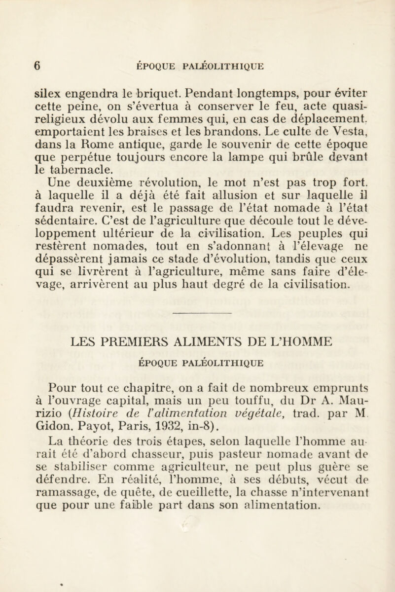 silex engendra le briquet. Pendant longtemps, pour éviter cette peine, on s’évertua à conserver le feu, acte quasi- religieux dévolu aux femmes qui, en cas de déplacement, emportaient les braises et les brandons. Le culte de Vesta, dans la Rome antique, garde le souvenir de cette époque que perpétue toujours encore la lampe qui brûle devant le tabernacle. Une deuxième révolution, le mot n’est pas trop fort, à laquelle il a déjà été fait allusion et sur laquelle il faudra revenir, est le passage de l’état nomade à l’état sédentaire. C’est de l’agriculture que découle tout le déve¬ loppement ultérieur de la civilisation. Les peuples qui restèrent nomades, tout en s’adonnant à l’élevage ne dépassèrent jamais ce stade d’évolution, tandis que ceux qui se livrèrent à l’agriculture, même sans faire d’éle¬ vage, arrivèrent au plus haut degré de la civilisation. LES PREMIERS ALIMENTS DE L’HOMME ÉPOQUE PALÉOLITHIQUE Pour tout ce chapitre, on a fait de nombreux emprunts à l’ouvrage capital, mais un peu touffu, du Dr A. Mau- rizio {Histoire de Valimentation végétale, trad. par M Gidon. Payot, Paris, 1932, in-8). La théorie des trois étapes, selon laquelle l’homme au¬ rait été d’abord chasseur, puis pasteur nomade avant de se stabiliser comme agriculteur, ne peut plus guère se défendre. En réalité, l’homme, à ses débuts, vécut de ramassage, de quête, de cueillette, la chasse n’intervenant que pour une faible part dans son alimentation.