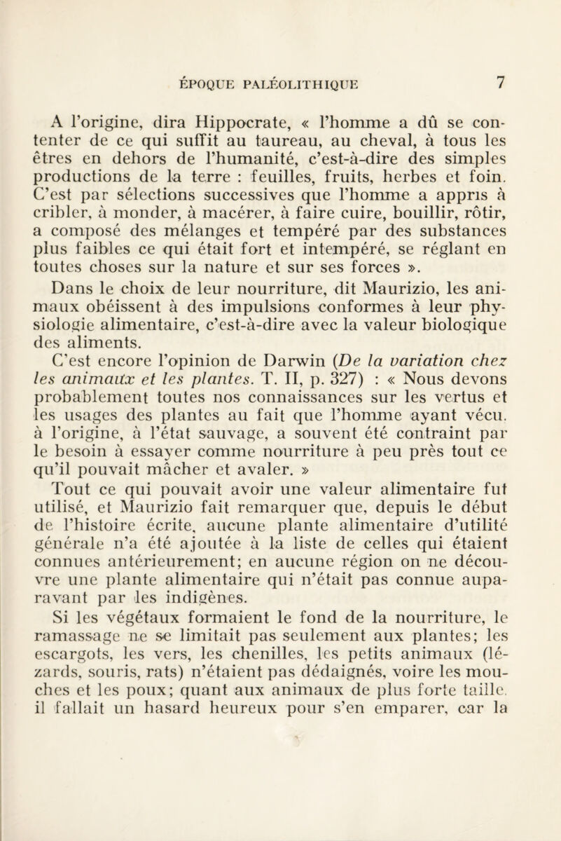 A l’origine, dira Hippocrate, « l’homme a dû se con¬ tenter de ce qui suffit au taureau, au cheval, à tous les êtres en dehors de l’humanité, c’est-à-dire des simples productions de lu terre : feuilles, fruits, herbes et foin. C’est par sélections successives que l’homme a appris à cribler, à monder, à macérer, à faire cuire, bouillir, rôtir, a composé des mélanges et tempéré par des substances plus faibles ce qui était fort et intempéré, se réglant en toutes choses sur la nature et sur ses forces ». Dans le choix de leur nourriture, dit Maurizio, les ani¬ maux obéissent à des impulsions conformes à leur phy¬ siologie alimentaire, c’est-à-dire avec la valeur biologique des aliments. C’est encore l’opinion de Darwin {De la variation chez les animaux et les plantes. T. II, p. 327) : « Nous devons probablement toutes nos connaissances sur les vertus et les usages des plantes au fait que l’homme ayant vécu, à l’origine, à l’état sauvage, a souvent été contraint par le besoin à essayer comme nourriture à peu près tout ce qu’il pouvait mâcher et avaler. » Tout ce qui pouvait avoir une valeur alimentaire fut utilisé, et Maurizio fait remarquer que, depuis le début de l’histoire écrite, aucune plante alimentaire d’utilité générale n’a été ajoutée à la liste de celles qui étaient connues antérieurement; en aucune région on ne décou¬ vre une plante alimentaire qui n’était pas connue aupa¬ ravant par les indigènes. Si les végétaux formaient le fond de la nourriture, le ramassage n,e se limitait pas seulement aux plantes; les escargots, les vers, les chenilles, les petits animaux (lé¬ zards, souris, rats) n’étaient pas dédaignés, voire les mou¬ ches et les poux; quant aux animaux de plus forte taille, il fallait un hasard heureux pour s’en emparer, car la