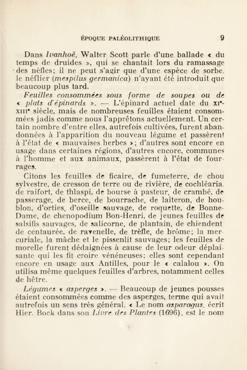 Dans lixmhoë, Walter Scott parle d’une ballade « du temps de druides », qui se chantait lors du ramassage des nèfles; il ne peut s’agir que d’une espèce de sorbe, le néflier (mespilus germanica) n’ayant été introduit que beaucoup plus tard. Feuilles consommées sous forme de soupes ou de € plats dépinards ». — L’épinard actuel date du xi*- xiii* siècle, mais de nombreuses feuilles étaient consom¬ mées jadis comme nous l’apprêtons actuellement. Un cer¬ tain nombre d’entre elles, autrefois cultivées, furent aban¬ données à l'apparition du nouveau légume et passèrent à l’état de « mauvaises herbes »; d’autres sont encore en usage dans certaines régions, d’autres encore, communes à l’homme et aux animaux, passèrent à l’état de four¬ rages. Citons les feuilles de ficaire, de fumeterre, de chou sylvestre, de cresson de terre ou de rivière, de cochléaria. de raifort, de thlaspi, de bourse à pasteur, de crambé, de passerage, de berce, de bourrache, de laiteron, de hou¬ blon, d’orties, d’oseille sauvage, de roquette, de Bonne- Dame, de chenopodium Bon-Henri, de jeunes feuilles de salsifis sauvages, de salicorne, de plantain, de chiendent de centaurée, de ravenelle, de trèfle, de brome; la mer¬ curiale, la mâche et le pissenlit sauvages; les feuilles de morelle furent dédaignées à cause de leur odeur déplai¬ sante qui les fit croire vénéneuses; elles sont cependant encore en usage aux Antilles, pour le « calalou ». On utilisa même quelques feuilles d’arbres, notamment celles de hêtre. Légumes « asperges ». — Beaucoup de jeunes pousses étaient consommées comme des asperges, terme qui avait autrefois un sens très général, c Le nom asparagus. écrit Hier. Bock dans son Livre des Plantes (1696), est le nom