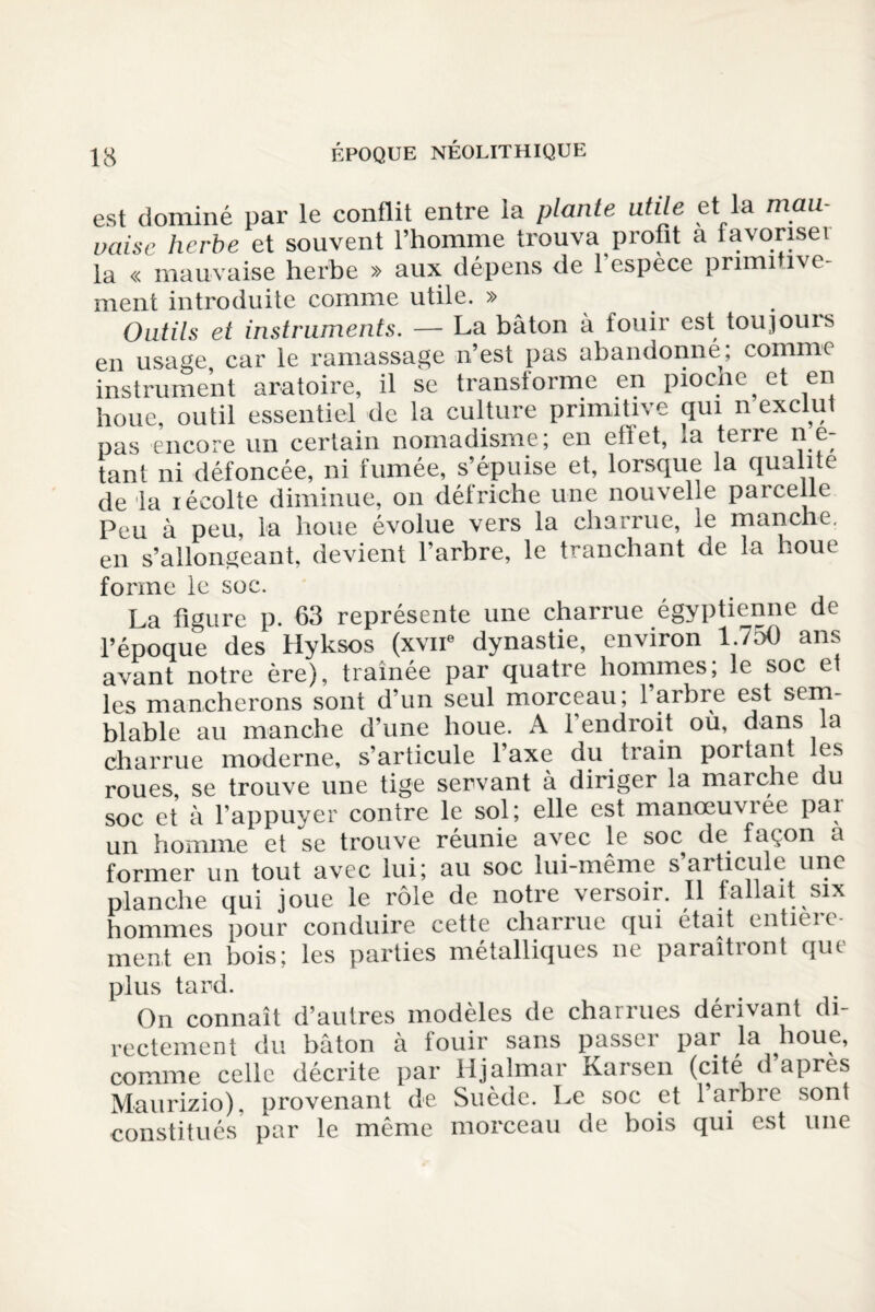 est dominé par le conflit entre la plante utile et la mau¬ vaise herbe et souvent l’homme trouva profit a favoriseï la « mauvaise herbe » aux dépens de 1 espece pnmi îvc- ment introduite comme utile. » Outils et instruments. — La bâton à fouir est toujouis en usage car le ramassage n’est pas abandonné; comme instrument aratoire, il se transforme en piocne et en boue, outil essentiel de la culture primitive qui n exclut pas encore un certain nomadisme; en effet, la terre ne- tant ni défoncée, ni fumée, s’épuise et, lorsque la qualité de la récolte diminue, on défriche une nouvelle parcelle Peu à peu, la boue évolue vers la charrue, le manche, en s’allongeant, devient l’arbre, le tranchant de la houe forme le soc. La figure p. 63 représente une charrue égyptienne de l’époque des Hyksos (xvne dynastie, environ 1.750 ans avant notre ère), traînée par quatre hommes; le soc et les mancherons sont d’un seul morceau; 1 arbre est sem¬ blable au manche d’une houe. A l’endroit ou, dans la charrue moderne, s’articule l’axe du train portant les roues, se trouve une tige servant à diriger la marche du soc et a l’appuyer contre le sol; elle est manœuviee pai un homme et se trouve réunie avec le soc de façon a former un tout avec lui; au soc lui-même s’articule une planche qui joue le rôle de notre versoir. Il fallait six hommes pour conduire cette charrue qui était entieic- ment en bois; les parties métalliques ne paraîtront que plus tard. On connaît d’autres modèles de charrues dérivant di¬ rectement du bâton à fouir sans passer par la houe, comme celle décrite par Hjalmar Karsen (cité d’apres Maurizio), provenant de Suède. Le soc et 1 arbre sont constitués par le même morceau de bois qui est une