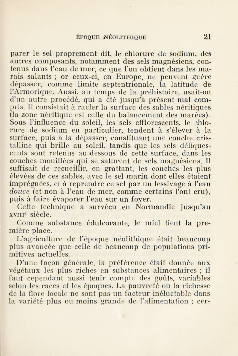 parer le sel proprement dit, le chlorure de sodium, des autres composants, notamment des sels magnésiens, con¬ tenus dans l’eau de mer, ce que l’on obtient dans les ma¬ rais salants ; or ceux-ci, en Europe, ne peuvent guère dépasser, comme limite septentrionale, la latitude de rArmorique. Aussi, au temps de la préhistoire, usait-on d’un autre procédé, qui a été jusqu’à présent mal com¬ pris. Il consistait à racler la surface des sables néritiques (la zone néritique est celle du balancement des marées). Sous l’influence du soleil, les sels efflorescents, le ;hlo- rure de sodium en particulier, tendent à s’élever à la surface, puis à la dépasser, constituant une couche cris¬ talline qui brille au soleil, tandis que les sels déliques¬ cents sont retenus au-dessous de cette surface, dans les couches mouillées qui se saturent de sels magnésiens. Il suffisait de recueillir, en grattant, les couches les plus élevées de ces sables, avec le sel marin dont elles étaient imprégnées, et à reprendre ce sel par un lessivage à l’eau douce (et non à l’eau de mer, comme certains l’ont cru), puis à faire évaporer l’eau sur un foyer. Cette technique a survécu en Normandie jusqu’au xviii0 siècle. Comme substance édulcorante, le miel tient la pre¬ mière place. L’agriculture de l’époque néolithique était beaucoup plus avancée que celle de beaucoup de populations pri¬ mitives actuelles. D’une façon générale, la préférence était donnée aux végétaux les plus riches en substances alimentaires ; if faut cependant aussi tenir compte des goûts, variables selon les races et les époques. La pauvreté ou la richesse de la flore locale ne sont pas un facteur inéluctable dans la variété plus ou moins grande de l’alimentation ; cer-