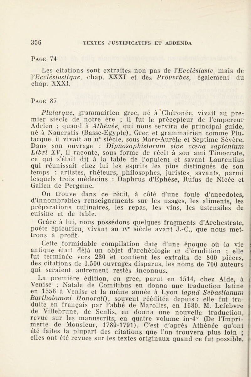 Page 74 Les citations sont extraites non pas de YEcclésiaste, mais de Y Ecclésiastique, ehap. XXXI et des Proverbes, également du chap. XXXI. Page 87 Plutarque, grammairien grec, né à Chéronée, vivait au pre¬ mier siècle de notre ère ; il fut le précepteur de l’empereur Adrien ; quand à Athénée, qui nous servira de principal guide, né à Naucratis (Basse-Egypte), Grec et grammairien comme Plu¬ tarque, il vivait au ne siècle, sous Marc-Aurèle et Septime Sévère. Dans son ouvrage : Dipnosophistarum sive cœna sapientum Libri XV, il raconte, sous forme de récit à son ami Timocrate, ce qui .s’était dit à la table de l’opulent et savant Laurentius qui réunissait chez lui les esprits les plus distingués de son temps : artistes, rhéteurs, philosophes, juristes, savants, parmi lesquels trois médecins : Daphrus d’Ephèse, Rufus de Nicée et Galien de Pergame. On trouve dans ce récit, à côté d’une foule d’anecdotes, d’innombrables renseignements sur les usages, les aliments, les préparations culinaires, les repas, les vins, les ustensiles de cuisine et de table. Grâce à lui, nous possédons quelques fragments d’Archestrate, poète épicurien, vivant au iv® siècle avant J.-G., que nous met¬ trons à profit. Cette formidable compilation date d’une époque où la vie antique était déjà un objet d’archéologie et d’érudition ; elle f fut terminée vers 230 et contient les extraits de 800 pièces, , des citations de 1.500 ouvrages disparus, les noms de 700 auteurs qui seraient autrement restés inconnus. La première édition, en grec, parut en 1514, chez Aide, à i Venise ; Natale de Comitibus en donna une traduction latine en 1556 à Venise et la même année à Lyon (apud Sebastianum Bartholomœi Honorati), souvent rééditée depuis ; elle fut tra¬ duite en français par l’abbé de Marolles, en 1680. M. Lefebvre de Villebrune, de Senlis, en donna une nouvelle traduction, revue sur les manuscrits, en quatre volume in-4° (De l’Impri¬ merie de Monsieur, 1789-1791). C’est d’après Athénée qu’ont été faites la plupart des citations que l’on trouvera plus loin ; elles ont été revues sur les textes originaux quand ce fut possible, i