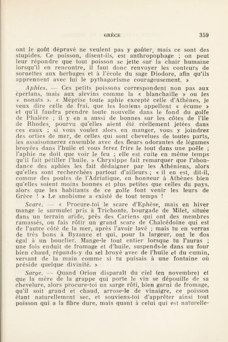 ont le goût dépravé ne veulent pas y goûter, mais ce sont des stupides. Ce poisson, disent-ils, est anthropophage ; on peut leur répondre que tout poisson se jette <sur la chair humaine lorsqu’il en rencontre, il faut donc renvoyer les conteurs de sornettes aux herbages et à l’école du sage Diodore, afin qu’ils apprennent avec lui le pythagorisme courageusement. » Aphies. — Ces petits poissons correspondent non pas aux éperlans, mais aux alevins comme la « blanchaille » ou les « nonats ». « Méprise toute aphie excepté celle d’Athènes, je veux dire celle de frai, que les Ioniens appellent « écume » et qu’il faudra prendre toute nouvelle dans le fond du golfe de Phalère ; il y en a aussi de bonnes sur les côtes de l’île de Rhodes, pourvu qu’elles aient été réellement jetées dans ces eaux ; si vous voulez alors en manger, vous y joindrez des orties de mer, de celles qui sont chevelues de toutes parts, les assaisonnerez ensemble avec des fleurs odorantes de légumes broyées dans l’huile et vous ferez frire le tout dans une poêle ; l’aphie ne doit que voir le feu ; elle est cuite en même temps qu’il fait pétiller l’huile. » Chrysippe fait remarquer que l’abon¬ dance des aphies les fait dédaigner par les Athéniens, alors qu’elles sont recherchées partout d’ailleurs ; « il en est, dit-il, comme des poules de l’Adriatique, en honneur à Athènes bien qu’elles soient moins bonnes et plus petites que celles du pays, alors que les habitants de ce golfe font venir les leurs de Grèce ! » Le snobisme a existé de tout temps ! Scare. — « Procure-toi le scare d’Ephèse, mais en hiver mange le surmulet pris à Trichonte, bourgade de Milet, située dans un terrain aride, près des Cariens qui ont des membres ramassés, ou fais rôtir un grand scare de Chalcédoine qui est de l’autre côté de la mer, après l’avoir lavé ; mais tu en verras de très bons à Byzance et qui, pour la largeur, ont le dos égal à un bouclier. Mange-le tout entier lorsque tu l’auras ; une fois enduit de fromage et d’huile, suspends-le dans un four bien chaud, répands-y du sel broyé avec de l’huile et du cumin, versant de la main comme si tu puisais à une fontaine où préside quelque divinité. » Sarge. — Quand Orion disparaît du ciel (en novembre) et que la mère de la grappe qui porte le vin se dépouille de sa chevelure, alors procure-toi un sarge rôti, bien garni de fromage, qu’il soit grand et chaud, arrose-le de vinaigre, ce poisson étant naturellement sec, et souviens-toi d’apprêter ainsi tout poisson qui a la fibre dure, mais quant à celui qui est naturelle-