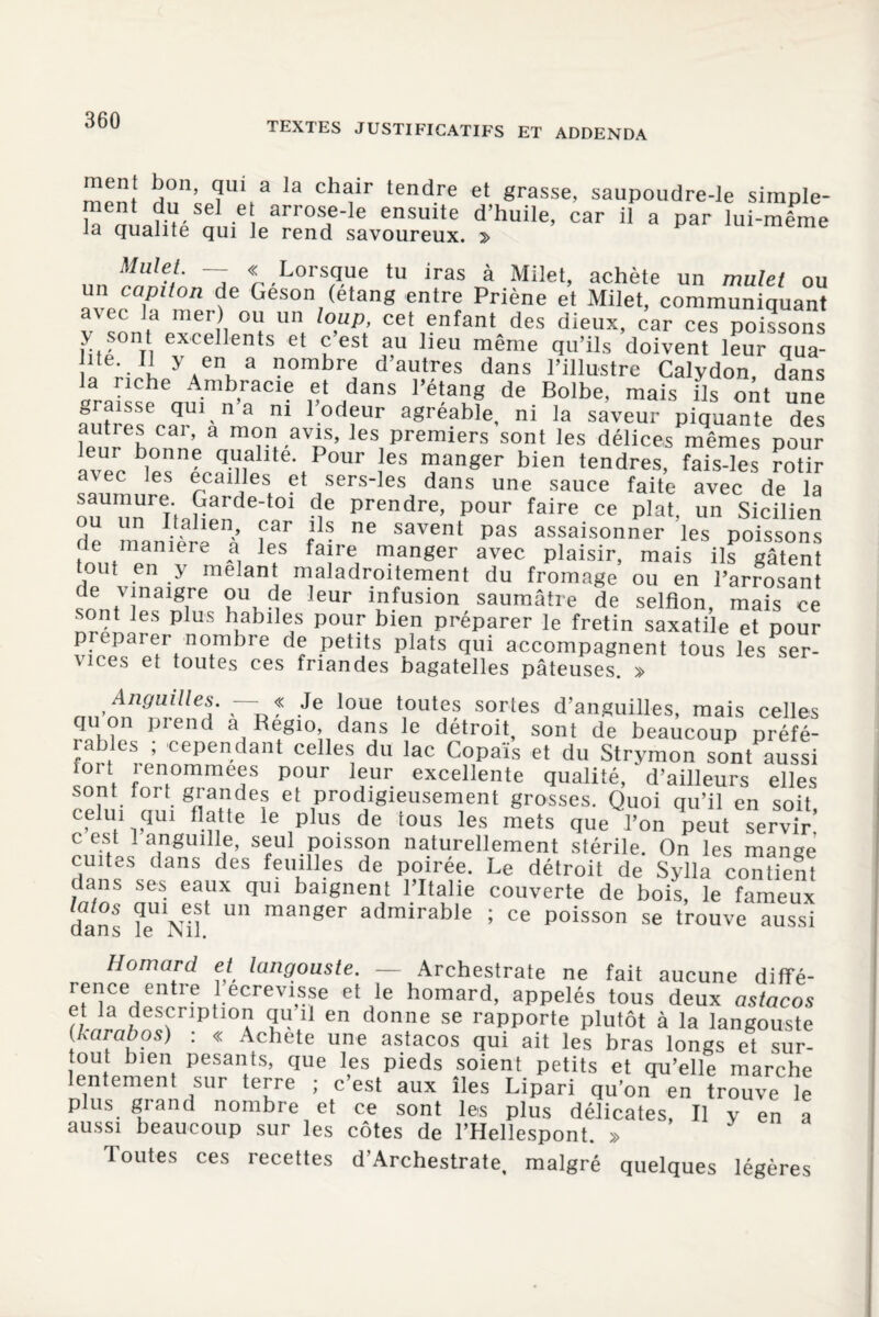 TEXTES JUSTIFICATIFS ET ADDENDA men| bon, qui a la chair tendre et grasse, saupoudre-le simple- rltlSlelarr0H'Ie enSuUe d’huile’ car 11 a Par lui-même ia qualité qui le rend savoureux. f'f/;, — «Lorsque tu iras à Milet, achète un mulet ou un capiton de Geson (étang entre Priène et Milet, communiquant avec la mer) ou un loup, cet enfant des dieux, car ces poissons > sont excellents et c’est au lieu même qu’ils doivent leur qua- • u y.en, a '.lombre d autres dans l’illustre Calvdon, dans vra sseeauimn’aaCle ? de Bolbe’ mais s oAt une graisse qui n a ni 1 odeur agréable, ni la saveur piquante des auties car, a mon avis, les premiers sont les délices mêmes pour leur bonne qualité. Pour les manger bien tendres, fMsdes roüï avec les écaillés et sers-les dans une sauce faite avec de la saumure Garde-to! de prendre, pour faire ce plat, un Sicilien u un Italien, car ils ne savent pas assaisonner les poissons e maniéré a les faire manger avec plaisir, mais ils gâtent tout en y mêlant maladroitement du fromage ou en l’arrosant de vinaigre ou de leur infusion saumâtre de selfion, mais ce sont les plus habiles pour bien préparer le fretin saxatile et pour préparer nombre de petits plats qui accompagnent tous les ser¬ vices et toutes ces friandes bagatelles pâteuses. » “p ? Je !?ue V™1®? sortes d’anguilles, mais celles qu on pi end a Regio dans le détroit, sont de beaucoup préfé¬ rables , cependant celles du lac Copaïs et du Strymon sont aussi ioi t î enommees pour leur excellente qualité, d’ailleurs elles sont tort grandes et prodigieusement grosses. Quoi qu’il en soit celui qm flatte le plus de tous les mets que l’on peut servir’ c est 1 anguille, seul poisson naturellement stérile. On les manoe cuites dans des feuilles de poirée. Le détroit de Sylla conüent dans ses eaux qui baignent l’Italie couverte de bois, le fameux dans le^Nif ^ manger admirable ; ce poisson se trouve aussi Homard et langouste. — Archestrate ne fait aucune difîé- rence entre 1 ecrevisse et le homard, appelés tous deux astacos et la description qu il en donne se rapporte plutôt à la langouste karabos) : « Acheté une astacos qui ait les bras longs et sur¬ tout bien pesants, que les pieds soient petits et qu’elle marche lentement sur terre ; c’est aux îles Lipari qu’on en trouve le p us grand nombre et ce sont les plus délicates, Il y en a aussi beaucoup sur les côtes de l’Hellespont. » Toutes ces recettes d’Archestrate, malgré quelques légères