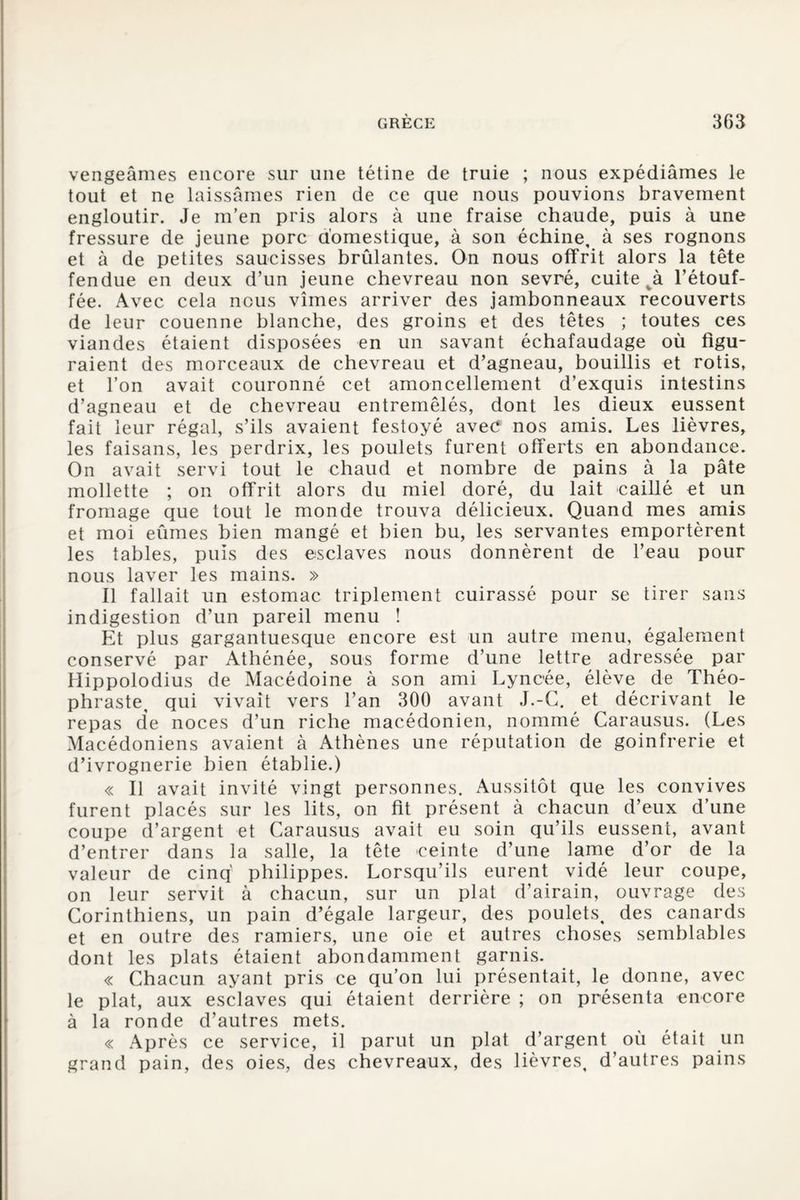vengeâmes encore sur une tétine de truie ; nous expédiâmes le tout et ne laissâmes rien de ce que nous pouvions bravement engloutir. Je m’en pris alors à une fraise chaude, puis à une fressure de jeune porc domestique, à son échine, à ses rognons et à de petites saucisses brûlantes. On nous offrit alors la tête fendue en deux d’un jeune chevreau non sevré, cuite l’étouf¬ fée. Avec cela nous vîmes arriver des jambonneaux recouverts de leur couenne blanche, des groins et des têtes ; toutes ces viandes étaient disposées en un savant échafaudage où figu¬ raient des morceaux de chevreau et d’agneau, bouillis et rôtis, et l’on avait couronné cet amoncellement d’exquis intestins d’agneau et de chevreau entremêlés, dont les dieux eussent fait leur régal, s’ils avaient festoyé avec nos amis. Les lièvres, les faisans, les perdrix, les poulets furent offerts en abondance. On avait servi tout le chaud et nombre de pains à la pâte mollette ; on offrit alors du miel doré, du lait caillé et un fromage que tout le monde trouva délicieux. Quand mes amis et moi eûmes bien mangé et bien bu, les servantes emportèrent les tables, puis des esclaves nous donnèrent de l’eau pour nous laver les mains. » Il fallait un estomac triplement cuirassé pour se tirer sans indigestion d’un pareil menu ! Et plus gargantuesque encore est un autre menu, également conservé par Athénée, sous forme d’une lettre adressée par Hippolodius de Macédoine à son ami Lyncée, élève de Théo¬ phraste, qui vivait vers l’an 300 avant J.-G. et décrivant le repas de noces d’un riche macédonien, nommé Carausus. (Les Macédoniens avaient à Athènes une réputation de goinfrerie et d’ivrognerie bien établie.) « Il avait invité vingt personnes. Aussitôt que les convives furent placés sur les lits, on fit présent à chacun d’eux d’une coupe d’argent et Carausus avait eu soin qu’ils eussent, avant d’entrer dans la salle, la tête ceinte d’une lame d’or de la valeur de cinq philippes. Lorsqu’ils eurent vidé leur coupe, on leur servit à chacun, sur un plat d’airain, ouvrage des Corinthiens, un pain d’égale largeur, des poulets, des canards et en outre des ramiers, une oie et autres choses semblables dont les plats étaient abondamment garnis. « Chacun ayant pris ce qu’on lui présentait, le donne, avec le plat, aux esclaves qui étaient derrière ; on présenta encore à la ronde d’autres mets. « Après ce service, il parut un plat d’argent où était un grand pain, des oies, des chevreaux, des lièvres, d’autres pains