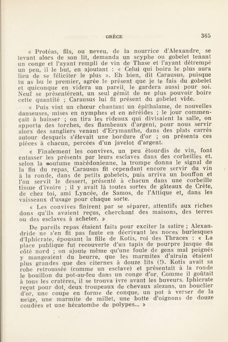 « Protéas, fils, ou neveu, de la nourrice d’Alexandre, se levant alors de son lit, demanda un scyphe ou gobelet tenant un conge et l’ayant rempli de vin de Thase et l’ayant détrempé un peu, il le but, en ajoutant : « Celui qui boira le plus aura lieu de se féliciter le plus ». Eh bien, dit Carausus, puisque tu as bu le premier, agrée le présent que je te fais du gobelet et quiconque en videra un pareil, le gardera aussi pour soi. Neuf se présentèrent, un seul gémit de ne plus pouvoir boire cette quantité ; Carausus lui fit présent du gobelet vide. « Puis vint un chœur chantant un épithalame, de nouvelles danseuses, mises en nymphes et en néréides ; le jour commen¬ çait à baisser ; on tira les rideaux qui divisaient la salle, on apporta des torches, des flambeaux d’argent, pour nous servir alors des sangliers venant d’Erymanthe, dans des plats carrés autour desquels s’élevait une bordure d’or ; on présenta ces pièces à chacun, percées d’un javelot d’argent. « Finalement les convives, un peu étourdis de vin, font entasser les présents par leurs esclaves dans des corbeilles et, selon la e^utume macédonienne, la trompe donna le signal de la fin du repas. Carausus fit cependant encore servir du vin à la ronde, dans de petits gobelets, puis arriva un bouffon et l’on servit le dessert, présenté à chacun dans une corbeille tissue d’ivoire ; il y avait là toutes sortes de gâteaux de Crète, de chez toi, ami Lyncée, de Samos, de l’Attique et, dans les vaisseaux d’usage pour chaque sorte. « Les convives finirent par se séparer, attentifs aux riches dons qu’ils avaient reçus, cherchant des maisons, des terres ou des esclaves à acheter. » De pareils repas étaient faits pour exciter la satire ; Alexan- dride ne s’en fit pas faute en décrivant les noces burlesques d’Iphicrate, épousant la fille de Kotis, roi des Thraces : « La place publique fut recouverte d’un tapis de pourpre jusque du côté nord ; on ajoute même qu’une foule de gens mal peignés y mangeaient du beurre, que les marmites d’airain étaient plus grandes que des citernes à douze lits (!). Kotis avait sa robe retroussée (comme un esclave) et présentait à la ronde le bouillon du pot-au-feu dans un conge d’or. Comme il goûtait à tous les cratères, il se trouva ivre avant les buveurs. Iphicrate reçut pour dot, deux troupeaux de chevaux alezans, un bouclier d’or, une coupe en forme de conque, un pot à verser de la neige, une marmite de millet, une botte d’oignons de douze coudées et une hécatombe de polypes... »