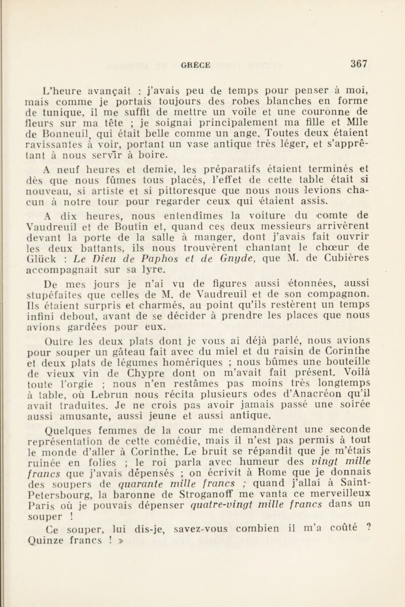 L’heure avançait : j’avais peu de temps pour penser à moi, mais comme je portais toujours des robes blanches en forme de tunique, il me suffit de mettre un voile et une couronne de fleurs sur ma tête ; je soignai principalement ma fille et Mlle de Bonneuil, qui était belle comme un ange. Toutes deux étaient ravissantes à voir, portant un vase antique très léger, et s’apprê¬ tant à nous servir à boire. A neuf heures et demie, les préparatifs étaient terminés et dès que nous fûmes tous placés, l’effet de cette table était si nouveau, si artiste et si pittoresque que nous nous levions cha¬ cun à notre tour pour regarder ceux qui 'étaient assis. A dix heures, nous entendîmes la voiture du comte de Vaudreuil et de Boutin et, quand ces deux messieurs arrivèrent devant la porte de la salle à manger, dont j’avais fait ouvrir les deux battants, ils nous trouvèrent chantant le chœur de Glück : Le Dieu de Paphos et de Gnyde, que M. de Cubières accompagnait sur sa lyre. De mes jours je n’ai vu de figures aussi 'étonnées, aussi stupéfaites que celles de M. de Vaudreuil et de son compagnon. Ils étaient surpris et charmés, au point qu’ils restèrent un temps infini debout, avant de se décider à prendre les places que nous avions gardées pour eux. Outre les deux plats dont je vous ai déjà parlé, nous avions pour souper un gâteau fait avec du miel et du raisin de Corinthe et deux plats de légumes homériques ; nous bûmes une bouteille de vieux vin de Chypre dont on m’avait fait présent. Voilà toute l’orgie ; nous n’en restâmes pas moins très longtemps à table, où Lebrun nous récita plusieurs odes d’Anacréon qu’il avait traduites. Je ne crois pas avoir jamais passé une soirée aussi amusante, aussi jeune et aussi antique. Quelques femmes de la cour me demandèrent une seconde représentation de cette comédie, mais il n’est pas permis à tout le monde d’aller à Corinthe. Le bruit se répandit que je m’étais ruinée en folies ; le roi parla avec humeur des vingt mille francs que j’avais dépensés ; on écrivit à Rome que je donnais des soupers de quarante mille francs ; quand j’allai à Saint- Petersbourg, la baronne de Stroganoff me vanta ce merveilleux Paris où je pouvais dépenser quatre-vingt mille francs dans un souper ! Ce souper, lui dis-je, savez-vous combien il m’a coûté ? Quinze francs ! »