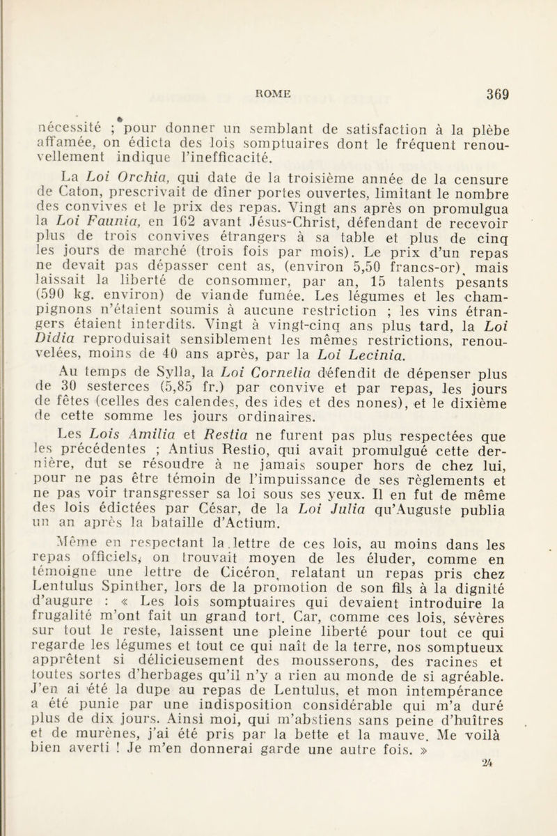 nécessité ; pour donner un semblant de satisfaction à la plèbe affamée, on édicta des lois somptuaires dont le fréquent renou¬ vellement indique l’inefficacité. La Loi Orchia, qui date de la troisième année de la censure de Caton, prescrivait de dîner portes ouvertes, limitant le nombre des convives et le prix des repas. Vingt ans après on promulgua la Loi Faunia, en 162 avant Jésus-Christ, défendant de recevoir plus de trois convives étrangers à sa table et plus de cinq les jours de marché (trois fois par mois). Le prix d’un repas ne devait pas dépasser cent as, (environ 5,50 francs-or), mais laissait la liberté de consommer, par an, 15 talents pesants (590 kg. environ) de viande fumée. Les légumes et les cham¬ pignons n’étaient soumis à aucune restriction ; les vins étran¬ gers étaient interdits. Vingt à vingt-cinq ans plus tard, la Loi Didia reproduisait sensiblement les mêmes restrictions, renou¬ velées, moins de 40 ans après, par la Loi Lecinia. Au temps de Sylla, la Loi Cornelia d'éfendit de dépenser plus de 30 sesterces (5,85 fr.) par convive et par repas, les jours de fêtes (celles des calendes, des ides et des nones), et le dixième de cette somme les jours ordinaires. Les Lois Amilia et Restia ne furent pas plus respectées que les précédentes ; Antius Restio, qui avait promulgué cette der¬ nière, dut se^ résoudre à ne jamais souper hors de chez lui, pour ne pas être témoin de l’impuissance de ses règlements et ne pas voir transgresser sa loi sous ses yeux. Il en fut de même des lois édictées par César, de la Loi Julia qu’Auguste publia un an après la bataille d’Actium. Même en respectant la . lettre de ces lois, au moins dans les repas officiels* on trouvait moyen de les éluder, comme en témoigne une lettre de Cicéron, relatant un repas pris chez Lentulus Spinther, lors de la promotion de son fils à la dignité d’augure : « Les lois somptuaires qui devaient introduire la frugalité m’ont fait un grand tort. Car, comme ces lois, sévères sur tout le reste, laissent une pleine liberté pour tout ce qui regarde les légumes et tout ce qui naît de la terre, nos somptueux apprêtent si délicieusement des mousserons, des racines et toutes sortes d’herbages qu’il n’y a rien au monde de si agréable. J’en ai 'été la dupe au repas de Lentulus, et mon intempérance a été punie par une indisposition considérable qui m’a duré plus de dix jours. Ainsi moi, qui m’abstiens sans peine d’huîtres et de murènes, j’ai été pris par la bette et la mauve. Me voilà bien averti ! Je m’en donnerai garde une autre fois. » 24