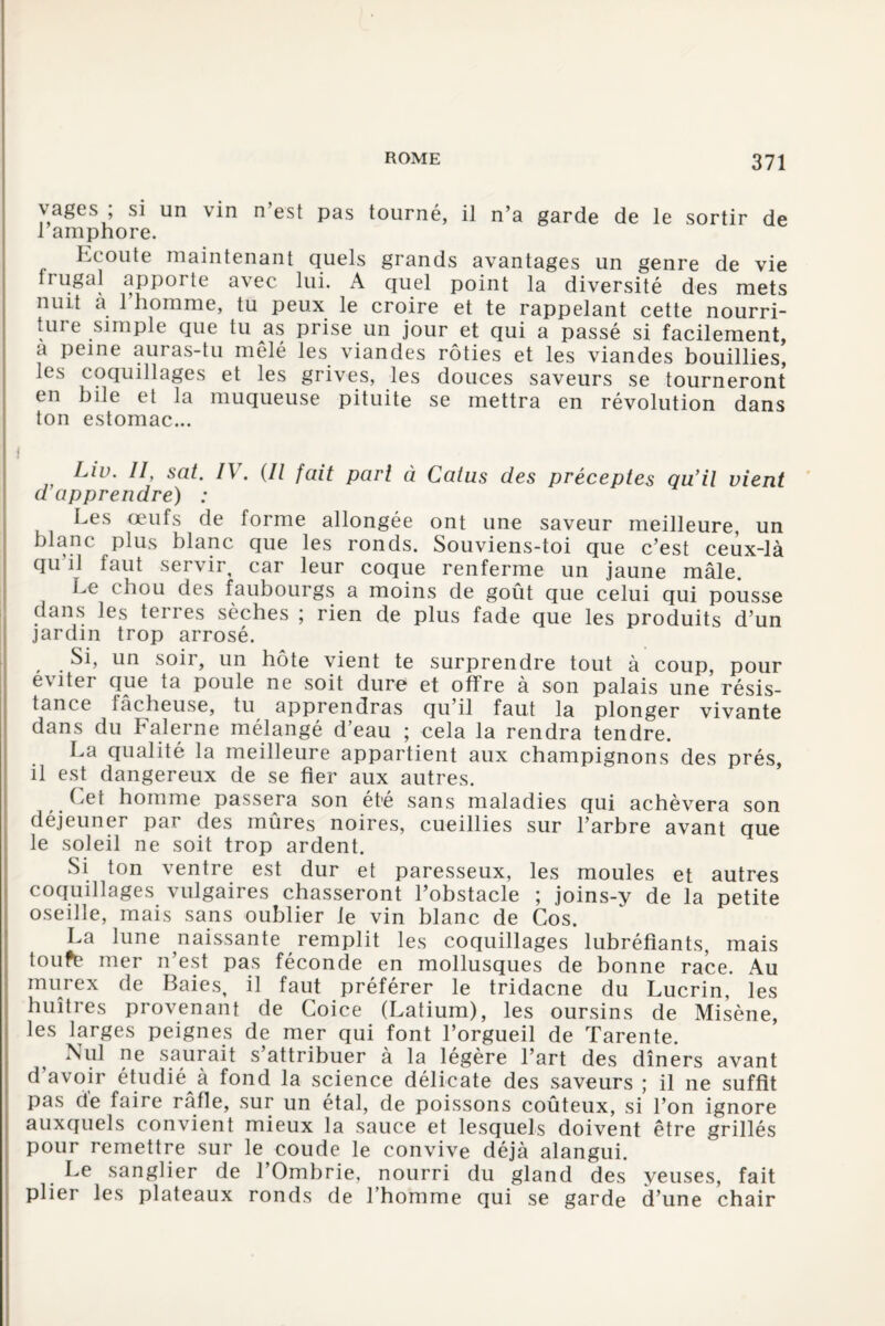 vages , si un \in n est pas tourné, il n’a garde de le sortir de 1 amphore. Ecoute maintenant quels grands avantages un genre de vie trugal apporte avec lui. A quel point la diversité des mets nuit a 1 homme, tu peux le croire et te rappelant cette nourri¬ ture simple que tu as prise un jour et qui a passé si facilement, a Peine auras-tu mêlé les viandes rôties et les viandes bouillies, les coquillages et les grives, les douces saveurs se tourneront en bile et la muqueuse pituite se mettra en révolution dans ton estomac... Liv. II, sat. IV. {Il fait part à Catus des préceptes qu’il vient d apprendre) : Les œufs de forme allongée ont une saveur meilleure un blanc plus blanc que les ronds. Souviens-toi que c’est ceux-là qu’il faut servir, car leur coque renferme un jaune mâle. Le chou des faubourgs a moins de goût que celui qui pousse dans les terres sèches ; rien de plus fade que les produits d’un jardin trop arrosé. Si, un soir, un hôte vient te surprendre tout à coup, pour éviter que ta poule ne soit dure et offre à son palais une résis¬ tance lâcheuse, tu apprendras qu’il faut la plonger vivante dans du Falerne mélangé d’eau ; cela la rendra tendre. La qualité la meilleure appartient aux champignons des prés, il est dangereux de se fier aux autres. Let homme passera son été sans maladies qui achèvera son déjeuner par des mûres noires, cueillies sur l’arbre avant que le soleil ne soit trop ardent. Si ton ventre est dur et paresseux, les moules et autres coquillages vulgaires chasseront l’obstacle ; joins-y de la petite oseille, mais sans oublier le vin blanc de Cos. La lune naissante remplit les coquillages lubréfiants, mais toufe mer n’est pas féconde en mollusques de bonne race. Au murex de Baies, il faut préférer le tridacne du Lucrin, les huîtres provenant de Coice (Latium), les oursins de Misène, les larges peignes de mer qui font l’orgueil de Tarente. Nul ne saurait s’attribuer à la légère l’art des dîners avant d’avoir étudié à fond la science délicate des saveurs ; il ne suffit pas de faire râfle, sur un étal, de poissons coûteux, si l’on ignore auxquels convient mieux la sauce et lesquels doivent être grillés pour remettre sur le coude le convive déjà alangui. Le sanglier de l’Ombrie, nourri du gland des yeuses, fait plier les plateaux ronds de l’homme qui se garde d’une chair