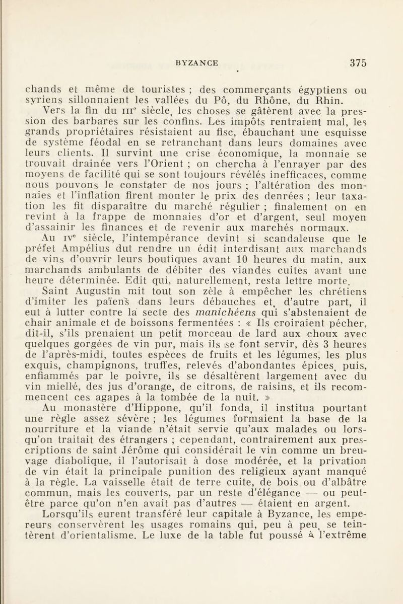 chands et même de touristes ; des commerçants égyptiens ou syriens sillonnaient les vallées du Pô, du Rhône, du Rhin. Vers la fin du ni0 siècle, les choses se gâtèrent avec la pres¬ sion des barbares sur les confins. Les impôts rentraient mal, les grands propriétaires résistaient au fisc, ébauchant une esquisse de système féodal en se retranchant dans leurs domaines avec leurs clients. Il survint une crise économique, la monnaie se trouvait drainée vers l’Orient ; on chercha à l’enrayer par des moyens de facilité qui se sont toujours révélés inefficaces, comme nous pouvons le constater de nos jours ; l’altération des mon¬ naies et l’inflation firent monter le prix des denrées ; leur taxa¬ tion les fit disparaître du marché régulier ; finalement on en revint à la frappe de monnaies d’or et d’argent, seul moyen d’assainir les finances et de revenir aux marchés normaux. Au ive siècle, l’intempérance devint si scandaleuse que le préfet Ampélius dut rendre un édit interdisant aux marchands de vins d’ouvrir leurs boutiques avant 10 heures du matin, aux marchands ambulants de débiter des viandes cuites avant une heure déterminée. Edit qui, naturellement, resta lettre morte. Saint Augustin mit tout son zèle à empêcher les chrétiens d’imiter les païens dans leurs débauches et, d’autre part, il eut à lutter contre la secte des manichéens qui s’abstenaient de chair animale et de boissons fermentées : « Ils croiraient pécher, dit-il, s’ils prenaient un petit morceau de lard aux choux avec quelques gorgées de vin pur, mais ils se font servir, dès 3 heures de l’après-midi, toutes espèces de fruits et les légumes, les plus exquis, champignons, truffes, relevés d’abondantes épices, puis, enflammés par le poivre, ils se désaltèrent largement avec du vin miellé, des jus d’orange, de citrons, de raisins, et ils recom¬ mencent ces agapes à la tombée de la nuit. » Au monastère d’Hippone, qu’il fonda, il institua pourtant une règle assez sévère ; les légumes formaient la base de la nourriture et la viande n’était servie qu’aux malades ou lors¬ qu’on traitait des étrangers ; cependant, contrairement aux pres¬ criptions de saint Jérôme qui considérait le vin comme un breu¬ vage diabolique, il l’autorisait à dose modérée, et la privation de vin était la principale punition des religieux ayant manqué à la règle. La vaisselle était de terre cuite, de bois ou d’albâtre commun, mais les couverts, par un reste d’élégance — ou peut- être parce qu’on n’en avait pas d’autres — étaient en argent. Lorsqu’ils eurent transféré leur capitale à Ryzance, les empe¬ reurs conservèrent les usages romains qui, peu à peu, se tein¬ tèrent d’orientalisme. Le luxe de la table fut poussé à. l’extrême