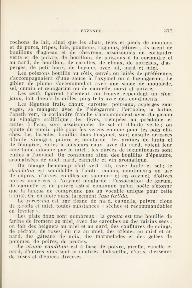 cochons de lait, ainsi que les abats, têtes et pieds de moutons et de porcs, tripes, foie, poumons, rognons, tétines ; ils usent de bouillons d’agneau et de chevreau, assaisonnés de coriandre verte et de poivre, de bouillons de poissons à la coriandre et au nard, de bouillons de carottes, de choux, de poireaux, d’as¬ perges, de petit-houx, de bryone, avec ail, nard et miel. Les poissons bouillis ou rôtis, œuvés ou laités de préférence, s’accompagnaient d’une sauce à l’oxymel ou à l’œnogarum. Le gibier de plume s’accommodait avec une sauce de moutarde, sel, cumin et œnogarum ou de cannelle, carvi et poivre. Les œufs figurent rarement, on trouve cependant un sfoo- jaton, fait d’œufs brouillés, puis frits avec des condiments. Les légumes frais, choux, carottes, poireaux, asperges sau¬ vages, se mangent avec de l’éléogarum ; l’arroche, la laitue, l’aneth vert, la coriandre fraîche s’accommodent avec du garum au vinaigre seillifique ; les fèves, trempées au préalable et cuites à Peau, sont assaisonnées de sel et d’huile verte ; on ajoute du cumin pilé pour les vesces comme pour les pois chi¬ ches. Les faséoles, bouillis dans l’oxymel, sont ensuite arrosées d’huile, vinaigre, poivre et moutarde ; les graines de lupin et de fénugrec, cuites à plusieurs eaux, avec du nard, voient leur amertume adoucie par le miel ; les purées de légumineuses sont cuites à l’oxymel. On consomme ainsi des bouillies d’épeautre, aromatisées de miel, nard, cannelle et vin aromatique. On mange beaucoup d’ail vert rôti, avec huile et sel ; le skooclaton est semblable à l’aïoli ; comme condiments on use de câpres, d’olives confites en saumure et en oxymel, d’olives noires macérées à l’oxymel moutardé ; l’association de garum, de cannelle et de poivre est* si commune qu’un poète s’étonne que la langue ne comprenne pas un vocable unique pour cette trinité. On emploie aussi largement Vasa fœtida. Le zerozema est une tisane de nard, cannelle, poivre, clous de girofle et miel, toutes substances « sèches et recommandables en février ». Les plats doux sont nombreux ; la grouta est une bouillie de farine de froment au miel, avec des caroubes ou des raisins secs ; on fait des beignets au miel et au nard, des confitures de coings, de cédrats, de roses, du riz au miel, des crèmes au miel et au nard, des gâteaux de noix, des marmelades et des gelées de pommes, de poires, de prunes. Le vinum condition est à base de poivre, girofle, canelle et nard, d’autres vins sont aromatisés d’absinthe, d’anis, d’essence de roses et d’épices diverses.