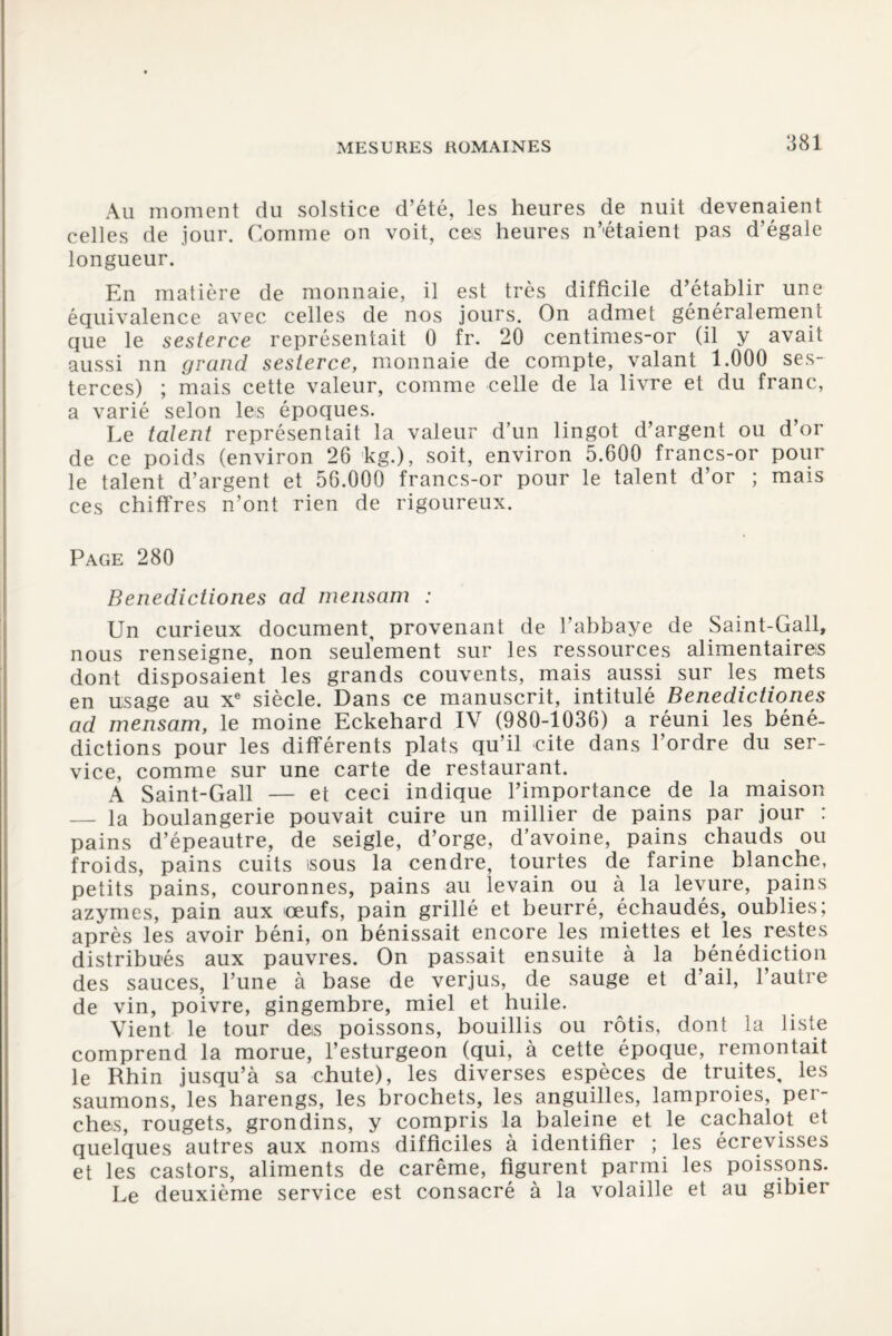 MESURES ROMAINES Au moment du solstice d’été, les heures de nuit devenaient celles de jour. Comme on voit, ces heures n’étaient pas d’égale longueur. En matière de monnaie, il est très difficile d’établir une équivalence avec celles de nos jours. On admet généralement que le sesterce représentait 0 fr. 20 centimes-or (il y avait aussi un grand sesterce, monnaie de compte, valant 1.000 ses¬ terces) ; mais cette valeur, comme celle de la livre et du franc, a varié selon les époques. Le talent représentait la valeur d’un lingot d’argent ou d’or de ce poids (environ 26 kg.), soit, environ 5.600 francs-or pour le talent d’argent et 56.000 francs-or pour le talent d’or ; mais ces chiffres n’ont rien de rigoureux. Page 280 Benedictiones ad mensam : Un curieux document, provenant de l’abbaye de Saint-Gall, nous renseigne, non seulement sur les ressources alimentaires dont disposaient les grands couvents, mais aussi sur les mets en usage au Xe siècle. Dans ce manuscrit, intitulé Benedictiones ad mensam, le moine Eckehard IV (980-1036) a réuni les béné¬ dictions pour les différents plats qu’il cite dans l’ordre du ser¬ vice, comme sur une carte de restaurant. A Saint-Gall — et ceci indique l’importance de la maison — la boulangerie pouvait cuire un millier de pains par jour : pains d’épeautre, de seigle, d’orge, d’avoine, pains chauds ou froids, pains cuits -sous la cendre, tourtes de farine blanche, petits pains, couronnes, pains au levain ou à la levure, pains azymes, pain aux œufs, pain grillé et beurré, échaudés, oublies; après les avoir béni, on bénissait encore les miettes et les restes distribués aux pauvres. On passait ensuite à la bénédiction des sauces, l’une à base de verjus, de sauge et d’ail, l’autre de vin, poivre, gingembre, miel et huile. Vient le tour des poissons, bouillis ou rôtis, dont la liste comprend la morue, l’esturgeon (qui, à cette époque, remontait le Rhin jusqu’à sa chute), les diverses espèces de truites, les saumons, les harengs, les brochets, les anguilles, lamproies, pei- ches, rougets, grondins, y compris la baleine et le cachalot et quelques autres aux noms difficiles à identifier ; les écrevisses et les castors, aliments de carême, figurent parmi les poissons. Le deuxième service est consacré à la volaille et au gibier