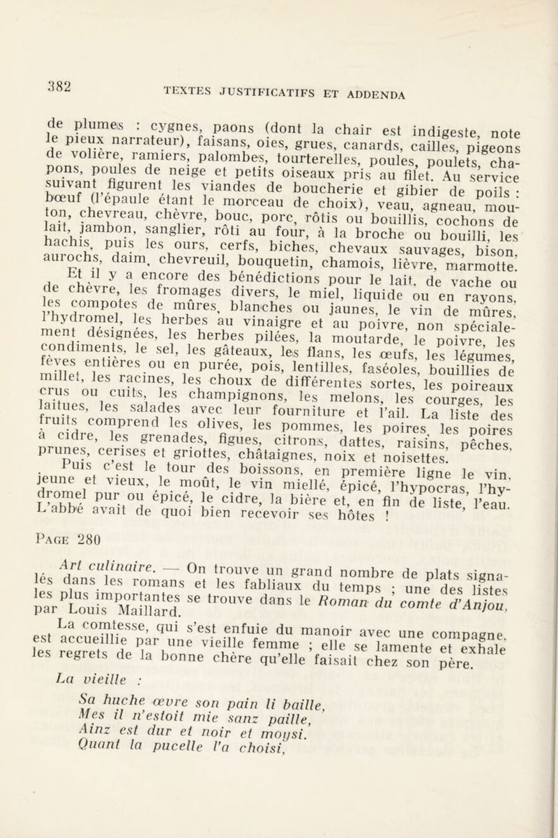TEXTES JUSTIFICATIFS ET ADDENDA de plumes : cygnes, paons (dont la chair est indigeste note e pieux narrateur), faisans, oies, grues, canards, cailles, pigeons de voliere, ramiers, palombes, tourterelles, poules, poulets cha- pons, poules de neige et petits oiseaux pris au filet Au service suivant figurent les viandes de boucherie et gibier de poils • bœuf (1 épaulé étant le morceau de choix), veau, agneau,Pniou- lnïï’ aPn1”6311’ cheyre> b?uc. porc, rôtis ou bouillis, cochons de a t, jambon, sanglier, rôti au four, à la broche ou bouilli les hachis, puis les ours, cerfs, biches, chevaux sauvages bison aurochs, daim, chevreuil, bouquetin, chamois, lièvre, marmotte! st il y a encore des bénédictions pour le lait, de vache ou de chevre les fromages divers, le miel, liquide ou en rayons l'livdmme| e'ledei m^reS' bIaPcf?es ou jaunes, le vin de mûres! ydromel, les herbes au vinaigre et au poivre, non spéciale ment désignées, les herbes pilées, la moutarde, le poifre les condiments, le sel, les gâteaux, les flans, les œufs, les légumes feves entières ou en purée, pois, lentilles, faséoles, bouillies de crus oneSrnftC»lniS’ 6i Ch°UX de dlfférentes sortes, les poireaux l!,it,!,., i 1 j , chamPignons, les melons, les courges, les laitues, les salades avec leur fourniture et l’ail La liste des fruits comprend les olives, les pommes, les poires les poires a cidre, les grenades, figues, citrons, dattes, raisins pêches prunes censes et griottes, châtaignes, noix et noisettes! P i uis c est le tour des boissons, en première ligne le vin jeune et vieux, le moût, le vin miellé, épicé, l’hypocras l’hv- rZf avait°d épiCé’ J? Cidre> ’a bière et de hste,’l’eau, u aDDe a\ait de quoi bien recevoir ses hôtes ! Page 280 ■ • !|rt Cllllaire■ — On trouve un grand nombre de plats signa- es dans les romans et les fabliaux du temps • une des listes parPLou™ Mar!lTard. 56 tr°UVe ’e d comle d’A^u. La comtesse, qui s’est enfuie du manoir avec une comnacne est accueillie par une vieille femme ; elle se amente Texhale Jes regrets de la bonne chère qu’elle faisait chez son père La vieille : Sa huche œvre son pain li baille, Mes il n’estoit mie sanz paille, Ainz est dur et noir et moijsi. Quant la pucelle l’a choisi.