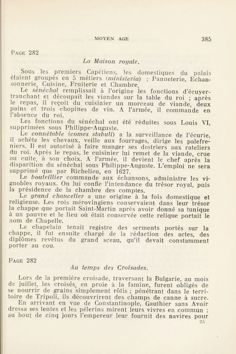 Page 282 La Maison royale. Sous les premiers Capétiens, les domestiques du palais étaient groupés en 5 métiers (ministeria) : Panneterie, Echan- sonnerie, Cuisine, Fruiterie et Chambre. Le sénéchal remplissait à l’origine les fonctions d’écuyer- tranchant et découpait les viandes sur la table du roi ; après le repas, il reçoit du cuisinier un morceau de viande, deux pains et trois chopines de vin. A l’armée, il commande en l’absence du roi. Les fonctions du sénéchal ont été réduites sous Louis VI, supprimées sous Philippe-Auguste. Le connétable (cornes stabnli) a la surveillance de l’écurie, il achète les chevaux, veille aux fourrages, dirige les palefre¬ niers. Il est autorisé à faire manger ses destriers aux râteliers du roi. Après le repas, le cuisinier lui remet de la viande, crue ou cuite, à son choix. A l’armée, il devient le chef après la disparition du sénéchal sous Philippe-Auguste. L’emploi ne sera supprimé que par Richelieu, en 1627. Le bouteillier commande aux échansons, administre les vi¬ gnobles royaux. On lui confie l’intendance du trésor royal, puis la présidence de la chambre des comptes. Le grand chancelier a une origine à la fois domestique et religieuse. Les rois mérovingiens conservaient dans leur trésor la chappe que portait Saint-Martin après avoir donné sa tunique à un pauvre et le lieu où était conservée cette relique portait le nom de Chapelle. Le chapelain tenait registre des serments portés sur la chappe, il fut ensuite chargé de la rédaction des actes, des diplômes revêtus du grand sceau, qu’il devait constamment porter au cou. Page 282 Au temps des Croisades. Lors de la première croisade, traversant la Bulgarie, au mois de juillet, les croisés, en proie à la famine, furent obligés de se nourrir de grains simplement rôtis ; pénétrant dans le terri¬ toire de Tripoli, ils découvrirent des champs de canne à sucre. En arrivant en vue de Constantinople, Gauthier sans Avoir dressa ses tentes et les pèlerins mirent leurs vivres en commun ; au bout de cinq jours l’empereur leur fournit des navires pour 25