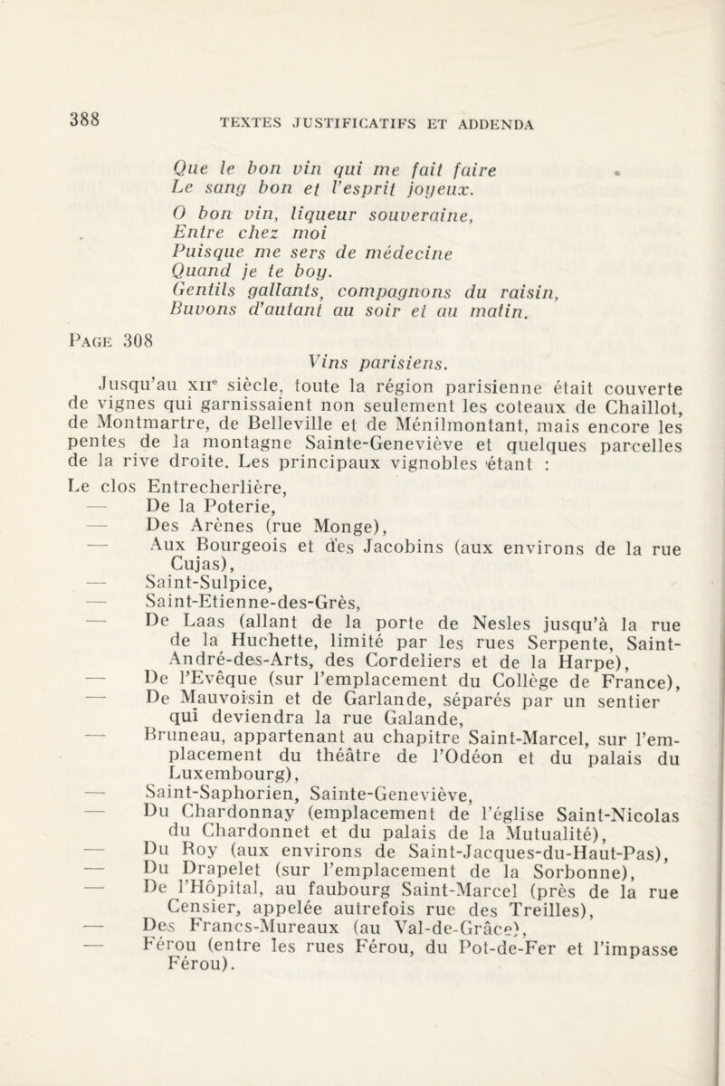 Que le bon vin qui me fait faire Le sang bon et V es prit joyeux. 0 bon vin, liqueur souveraine, Entre chez moi Puisque me sers de médecine Quand je te boy. Gentils gallants, compagnons du raisin, Buvons d’autant au soir et au matin. Page 308 Vins parisiens. Jusqu’au xne siècle, toute la région parisienne était couverte de vignes qui garnissaient non seulement les coteaux de Chaillot, de Montmartre, de Belleville et de Ménilmontant, mais encore les pentes de la montagne Sainte-Geneviève et quelques parcelles de la rive droite. Les principaux vignobles 'étant : Le clos Entrecherlière, De la Poterie, Des Arènes (rue Monge), Aux Bourgeois et des Jacobins (aux environs de la rue Cujas), Saint-Sulpice, Saint-Etienne-des-Grès, De Laas (allant de la porte de Nesles jusqu’à la rue de la Huchette, limité par les rues Serpente, Saint- André-des-Arts, des Cordeliers et de la Harpe), De l’Evêque (sur l’emplacement du Collège de France), De Mauvoisin et de Garlande, séparés par un sentier qui deviendra la rue Galande, Bruneau, appartenant au chapitre Saint-Marcel, sur l’em¬ placement du théâtre de l’Odéon et du palais du Luxembourg), Saint-Saphorien, Sainte-Geneviève, Du Chardonnay (emplacement de l’église Saint-Nicolas du Chardonnet et du palais de la Mutualité), Du Roy (aux environs de Saint-Jacques-du-Haut-Pas), Du Pr?P?let (sur l’emplacement de la Sorbonne), De l’Hôpital, au faubourg Saint-Marcel (près de la rue Censier, appelée autrefois rue des Treilles), Des Franes-Mureaux (au Val-de-Grâee), hérou (entre les rues Férou, du Pot-de-Fer et l’impasse Férou).