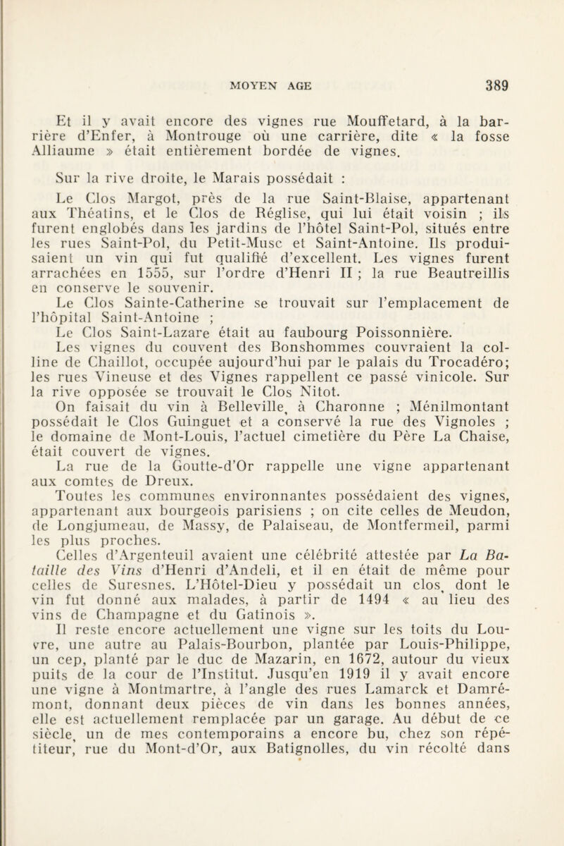 Et il y avait encore des vignes rue Mouffetard, à la bar¬ rière d’Enfer, à Montrouge où une carrière, dite « la fosse Alliaume » était entièrement bordée de vignes. Sur la rive droite, le Marais possédait : Le Clos Margot, près de la rue Saint-Biaise, appartenant aux Théatins, et le Clos de Réglise, qui lui était voisin ; ils furent englobés dans les jardins de l’hôtel Saint-Pol, situés entre les rues Saint-Pol, du Petit-Musc et Saint-Antoine. Ils produi¬ saient un vin qui fut qualifié d’excellent. Les vignes furent arrachées en 1555, sur l’ordre d’Henri II ; la rue Beautreillis en conserve le souvenir. Le Clos Sainte-Catherine se trouvait sur l’emplacement de l’hôpital Saint-Antoine ; Le Clos Saint-Lazare était au faubourg Poissonnière. Les vignes du couvent des Bonshommes couvraient la col¬ line de Chaillot, occupée aujourd’hui par le palais du Trocadéro; les rues Vineuse et des Vignes rappellent ce passé vinicole. Sur la rive opposée se trouvait le Clos Nitot. On faisait du vin à Belleville, à Charonne ; Ménilmontant possédait le Clos Guinguet et a conservé la rue des Vignoles ; le domaine de Mont-Louis, l’actuel cimetière du Père La Chaise, était couvert de vignes. La rue de la Goutte-d’Or rappelle une vigne appartenant aux comtes de Dreux. Toutes les commune,s environnantes possédaient des vignes, appartenant aux bourgeois parisiens ; on cite celles de Meudon, de Longjumeau, de Massy, de Palaiseau, de Montfermeil, parmi les plus proches. Celles d’Argenteuil avaient une célébrité attestée par La Ba¬ taille des Vins d’Henri d’Andeli, et il en était de même pour celles de Suresnes. L’Hôtel-Dieu y possédait un clos, dont le vin fut donné aux malades, à partir de 1494 « au lieu des vins de Champagne et du Gatinois ». Il reste encore actuellement une vigne sur les toits du Lou¬ vre, une autre au Palais-Bourbon, plantée par Louis-Philippe, un cep, planté par le duc de Mazarin, en 1672, autour du vieux puits de la cour de l’Institut. Jusqu’en 1919 il y avait encore une vigne à Montmartre, à l’angle des rues Lamarck et Damré- mont, donnant deux pièces de vin dans les bonnes années, elle est actuellement remplacée par un garage. Au début de ce siècle, un de mes contemporains a encore bu, chez son répé¬ titeur, rue du Mont-d’Or, aux Batignolles, du vin récolté dans