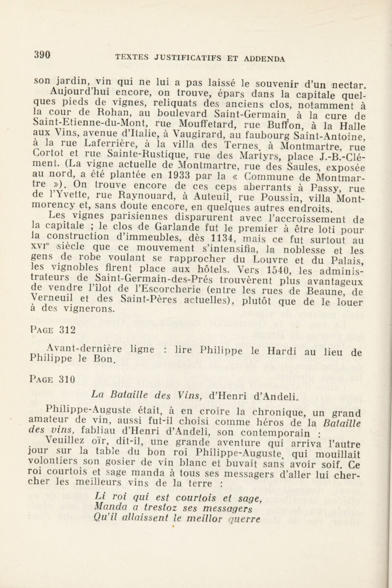 son jardin, vin qui ne lui a pas laissé le souvenir d’un nectar. Aujourd’hui encore, on trouve, épars dans la capitale quel¬ ques pieds de vignes, reliquats des anciens clos, notamment à a cour de Rohan, au boulevard Saint-Germain à la cure de Saint-Etienne-du-Mont, rue Mouffetard, rue Buffon, à la Halle aux Vins, avenue d’Italie, à Vaugirard, au faubourg Saint-Antoine a la rue Laferrière, à la villa des Ternes à Montmartre, rue Gortot et rue Sainte-Rustique, rue des Martyrs, place J -B-Clé¬ ment. (La vigne actuelle de Montmartre, rue des Saules, exposée au nord, a ete plantée en 1933 par la « Commune de Montmar- tre >>) On trouve encore de ces ceps aberrants à Passy, rue de 1 \vette, rue Raynouard, à Auteuil, rue Poussin, villa Mont¬ morency et, sans doute encore, en quelques autres endroits. Les vignes parisiennes disparurent avec l’accroissement de la capitale ; le clos de Garlande fut le premier à être loti pour la construction d’immeubles, dès 1134, mais ce fut surtout au xvie siecie que ce mouvement s’intensifia, la noblesse et les gens de robe voulant se rapprocher du Louvre et du Palais les vignobles firent place .aux hôtels. Vers 1540, les adminis¬ trateurs de Saint-Germain-des-Prés trouvèrent plus avantageux de vendre 1 îlot de l’Escorcherie (entre les rues de Beaune de Verneuil et des Saint-Pères actuelles), plutôt que de le louer a des vignerons. Page 312 Avant-dernière ligne : lire Philippe le Hardi au lieu de Philippe le Bon. Page 310 La Bataille des Vins, d’Henri d’Andeli. Philippe-Auguste était, à en croire la chronique, un grand amateur de vin, aussi fut-il choisi comme héros de la Bataille des vins, fabliau d Henri d’Andeli, son contemporain : \euillez oïr, dit-il, une grande aventure qui arriva l’autre jour sur la table du bon roi Philippe-Auguste, qui mouillait volontiers son gosier de vin blanc et buvait sans avoir soif. Ce roi courtois et sage manda à tous ses messagers d’aller lui cher¬ cher les meilleurs vins de la terre : Li roi qui est courtois et sage, Manda a tresloz ses messagers Qu d allaissent le meillor guerre