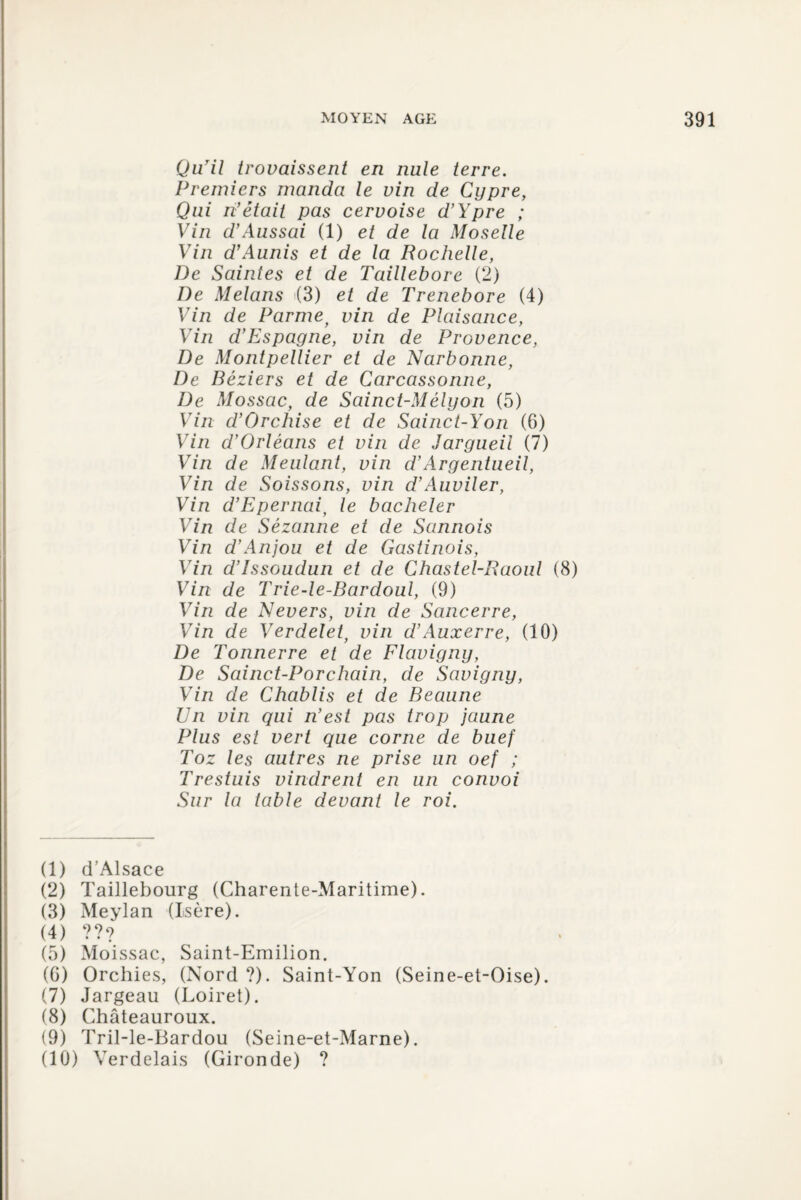 Qu’il trovaissent en nule terre. Premiers manda le vin de Cijpre, Qui n’était pas cervoise d’Ypre ; Vin d’Aussai (1) et de la Moselle Vin d’Aunis et de la Rochelle, De Saintes et de Taillebore (2) De Melans (3) et de Trenebore (4) Vin de Parmey vin de Plaisance, Vin d’Espagne, vin de Provence, De Montpellier et de Narbonne, De Béziers et de Carcassonne, De Mossac, de Sainct-Mélyon (5) Vin d’Orchise et de Sainct-Yon (6) Vin d’Orléans et vin de Jargueil (7) Vin de Mentant, vin d’Argentueil, Vin de Soissons, vin d’Auviler, Vin d’Epernaiy le bacheler Vin de Sézanne et de Sannois Vin d’Anjou et de Gastinois, Vin d’Issoudun et de Chastel-Raoul (8) Vin de Trie-le-Bardoul, (9) Vin de Nevers, vin de Sancerre, Vin de Verdelet, vin d’Auxerre, (10) De Tonnerre et de Flavigny, De Sainct-Porchain, de Savigny, Vin de Chablis et de Beaune En vin qui n’est pas trop jaune Plus est vert que corne de buef Toz les autres ne prise un oef ; Trestuis vindrent en un convoi Sur la table devant le roi. (1) d’Alsace (2) Taillebourg (Charente-Maritime). (3) Meylan (Isère). (4) ??? (5) Moissac, Saint-Emilion. (G) Orchies, (Nord ?). Saint-Yon (Seine-et-Oise). (7) Jargeau (Loiret). (8) Châteauroux. (9) Tril-le-Bardou (Seine-et-Marne). (10) Verdelais (Gironde) ?