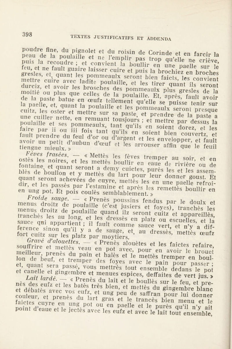 1EXTES JUSTIFICATIFS ET ADDENDA poudre fine, du pignolet et du roisin de Corinde et en farci,- la nuK IIra P°,UlaiUe et ne trop qu’elle ne cr erve fp , J ^coudre et convient la boullir en une paeïe sur le’ Krëslesnetf m antUfre laiSSer Cl!ire et pl,is la br°chiez en broches gresies, et quant les pommeaulx seront hipn fmVtc ^ 4 IdaepaeliaStet b a 1 ^ ^ m ' qu ’ ell pu*! s se afUe n i r \°ur r Uv61 e’ e ’ cfllant la poulaille et les pommeaulx seront presque ouitz, les oster et mettre sur sa paste et prendre de là naste à P”“l^e'eeV^epZmenuTxl:ttà0„tSiq0uUâ; * Zent Zez“K M *™- «»“ ;« £ S! nsKtl>fs Tasées. — « Mettes les fèves tremper au soir et en ostes les noires, et les mettes boullir en eaue de rivlèle o„ h» fontaine et quant seront a demy cuictes, pures es et les asàem blés de boullon et y mettès du lart pour leur donner un, pi quant seront achevées de cuyre, mettès les en une paelle “fVoP en on» àofP Et^nni^1 1 e,s.tamine| et après les remettès boullir en en un g. pot. .ht pois coules semblablement. » songe. — << Prenès poussins fendus par le doulx et meàuà droite de' Ûf (c’esî, j“siers et fo>^), tranchés les menus uroitz üe poulaille quand îlz seront cuitz et annarpiiiAe P qui Appartient’; e|l tulf ^saZe Zt^yY^ au roué ci alouettes. — «Prenès alouètes et les faictes rpfairp 'iB et, quant sera passé, vous mettrès tout ensemble dedans le not raif jnrri/ p . espices, deffaites de^er/jus °> . z/ arcde‘ T <<C Prenès du lait et le boullès sur le feu et nre , , - es eufz et les bates très bien, et mettès du gingembre blanc àul6eu Se,aVperCenl°sS d,Z V Ung PeU,de ^ofrTui donner foi -VT ’ 1 prenes (Iu lart gras et le trancès bien menu et lP faictes cuyre en ung pot ou en paelle et le purès au’il n’vYü point d eaue e. le jectès avec les eufz et avec letaKèwM