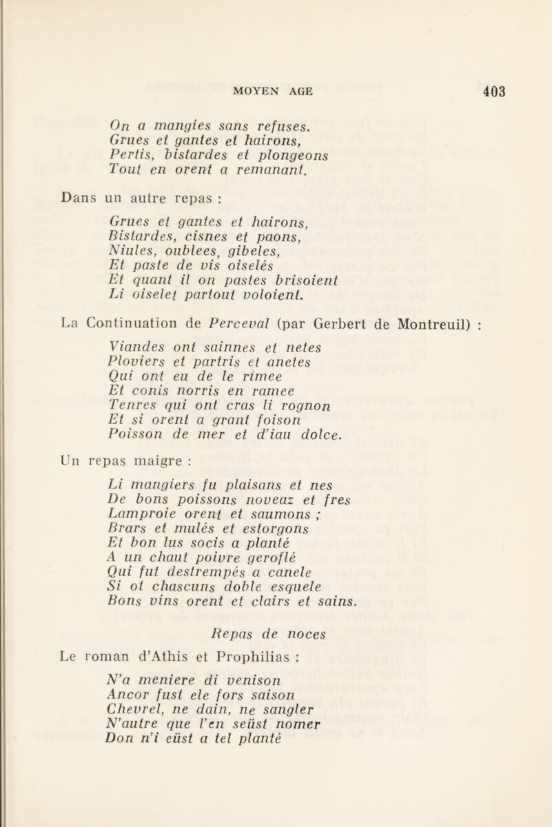 On a mangies sans refuses. Grues et gantes et hairons, Pertis, distantes et plongeons Tout en or eut a remanant. Dans un autre repas : Grues et gantes et hairons, Bistardes, cisnes et paons, Niules, oublees, gibeles, Et paste de vis oiselés Et quant il on pastes brisoient Li oiselet partout voloient. La Continuation de Perceval (par Gerbert de Montreuil) : Viandes ont sainnes et netes Ploviers et partris et anetes Qui ont eu de le rimee Et conis norris en ramee Tenres qui ont cras li rognon Et si orent a grant foison Poisson de mer et d’iau dolce. Un repas maigre : Li mangiers fu plaisons et nés De bons poissons noveaz et fres Lamproie orent et saumons ; Brars et mules et estorgons Et bon lus socis a planté A un chaut poivre geroflé Qui fut destrempés a canele Si ot chascuns doble esquele Bons vins orent et clairs et sains. Repas de noces Le roman d’Athis et Prophilias : N'a meniere di venison Ancor fust ele fors saison Chevrel, ne dain, ne sangler N’autre que Ven seiist nomer Don ri’i eüst a tel planté