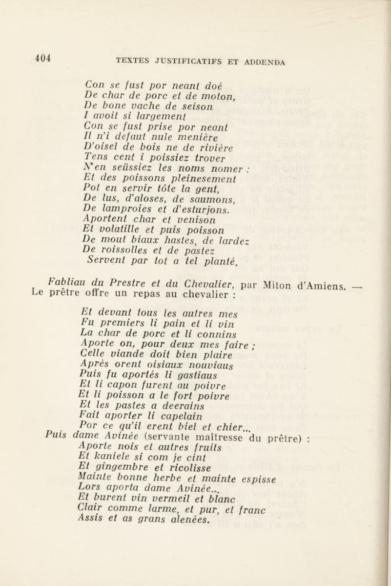 Con se fust por néant doé De char de porc et de moton, De boue vache de seison I avoit si largement Con se fust prise por néant II n’i defaut nule menière D’oisel de bois ne de rivière Tens cent i poissiez trover N en seüssiez les noms nomer : Et des poissons pleinesement Pot en servir tôte la gent, De lus, d’aloses, de saumons, De lamproies et d’esturjons. Aportent char et venison Et volatille et puis poisson De moût biaux liastes, de lardez De roissolles et de pastez Servent par tôt a tel planté. Fabliau du Prestre et du Chevalier, par Miton d’Amien Le prêtre offre un repas au chevalier : Et devant tous les autres mes Eu premiers li pain et li vin La char de porc et li connins Aporte on, pour deux mes faire ; Celle viande doit bien plaire Après orent oisiaux nouviaus Puis fu aportés li gastiaus Et li capon furent au poivre Et li poisson a le fort poivre Et les pastes a deerains Fait aporter li capelain Por ce qu’il erent biel et chier... Puis dame Avinée (servante maîtresse du prêtre) : Aporte nois et autres fruits Et kaniele si com je cint Et gingembre et ricolisse Mainte bonne herbe et mainte es pisse Lors aporta dame Avinée... Et burent vin vermeil et blanc Clair comme larme, et pur, et franc Assis et as grans alenées.