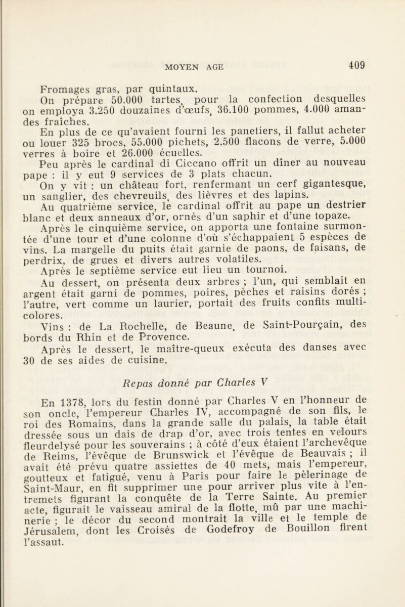Fromages gras, par quintaux. On prépare 50.000 tartes, pour la confection desquelles on employa 3.250 douzaines d’œufs, 36.100 pommes, 4.000 aman¬ des fraîches. En plus de ce qu’avaient fourni les panetiers, il fallut acheter ou louer 325 brocs, 55.000 pichets, 2.500 flacons de verre, 5.000 verres à boire et 26.000 écuelles. Peu après le cardinal di Ciccano offrit un dîner au nouveau pape : il y eut 9 services de 3 plats chacun. On y vit : un château fort, renfermant un cerf gigantesque, un sanglier, des chevreuils, des lièvres et des lapins. Au quatrième service, le cardinal offrit au pape un destrier blanc et deux anneaux d’or, ornés d’un saphir et d’une topaze. Après le cinquième service, on apporta une fontaine surmon¬ tée d’une tour et d’une colonne d’où s’échappaient 5 espèces de vins. La margelle du puits était garnie de paons, de faisans, de perdrix, de grues et divers autres volatiles. Après le septième service eut lieu un tournoi. Au dessert, on présenta deux arbres ; l’un, qui semblait en argent était garni de pommes, poires, pèches et raisins dorés ; l’autre, vert comme un laurier, portait des fruits confits multi¬ colores. Vins : de La Rochelle, de Beaune, de Saint-Pourçain, des bords du Rhin et de Provence. Après le dessert, le maître-queux exécuta des danses avec 30 de ses aides de cuisine. Repas donné par Charles V En 1378, lors du festin donné par Charles V en l’honneur de son oncle, l’empereur Charles IV, accompagné de son fils, le roi des Romains, dans la grande salle du palais, la table était dressée sous un dais de drap d’or, avec trois tentes en velours fleurdelysé pour les souverains ; à côté d’eux étaient l’archevêque de Reims, l’évêque de Brunswick et l’évêque de Beauvais ; il avait été prévu quatre assiettes de 40 mets, mais 1 empereur, goutteux et fatigué, venu à Paris pour faire le pèlerinage^ de Saint-Maur, en fit supprimer une pour arriver plus vite à 1 en¬ tremets figurant la conquête de la Terre Sainte. Au premier acte, figurait le vaisseau amiral de la flotte, mû par une machi¬ nerie ; le décor du second montrait la ville et le temple de Jérusalem, dont les Croisés de Godefroy de Bouillon firent l’assaut.