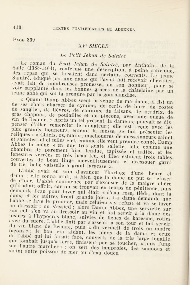 Page 339 XVe SIECLE Le Petit Jehan de Saintré Sal£emMainifU? PeÜl Jehan de Sainlré’ Par Anthoine de la Salle (1388-1464), renferme une description, à peine satirique, des repas qui se faisaient dans certains couvents. Le jeune àaintre, eduque par une dame qui l’avait fait recevoir chevalier avait tait de nombreuses prouesses en son honneur pour se von supplante dans les bonnes grâces de la châtelaine par un jeune abbe qui sut la prendre par la gourmandise. « Quand Damp Abbez sceut la venue de ma dame, il fist un de ses chars charger de cymiers de cerfs, de hure de costes de sanglier, de lièvres, de connins, de faisans, de perdrix de gras chapons, de pouiailles et de pigeons, avec une queue de ™ de » Après un tel présent, la dame ne pouvait 4 dis penser daller remercier le donateur; elle est reçue avec les plus grands honneurs, entend la messe, se fait présenter les reliques : « Chiefs, os, mains, machouères de messeigneurs sainct et samctes tel et telles » et, comme elle veut prendre congé, Damp Abbez la raene « en une très gente sallette, telle comme une c ambie de parement bien tendue, tapissée et nattée, et les enestres verrees et très beau feu, et illec estoient trois tables 5 tVrf k i,de beau Iinge merveilleusement et dressouer garni de très belle vaisselle a grant largesse ». L’abbé avait eu soin d’avancer l’horloge d’une heure et deTner I»ahhSa ^ Sl ^ qe la dame ne put Se refuser an’il C°mmence par s’excuser de la maigre chère qu il allait offrir, car on se trouvait en temps de pénitence puis demande 1 eau pour laver qui était «d’eau rose, tiède dont la rabbéesP ieavaUl treS firent grande j0ie>‘ La dame demande que 1 abbe se lave le premier, mais celui-ci s’y refuse et va se laver au dressoir ; on s assied ; alors Damp Abbez, une serviette sur son col, s en va au dressoir au vin et fait servir à la dame des tostees a 1 hypocras blanc, suivies de figues de karesme rôties avec du sucre L abbe finit par s’asseoir à son tour et fait servir p u Vln b]anc de Beaune, puis « du vermeil de trois ou quatre façons » ; le bon vin aidant, les pieds de la dame et ceux de.labb!; ?fu! lui faisait face, couverts de la très large touaille ^nr P01!3311 JllSfIl1 a terre> finissent par se toucher, « puis l’ung m.im ma=her  ; on sert des lamproies, des saumons et maint autre poisson de mer ou d’eau douce.