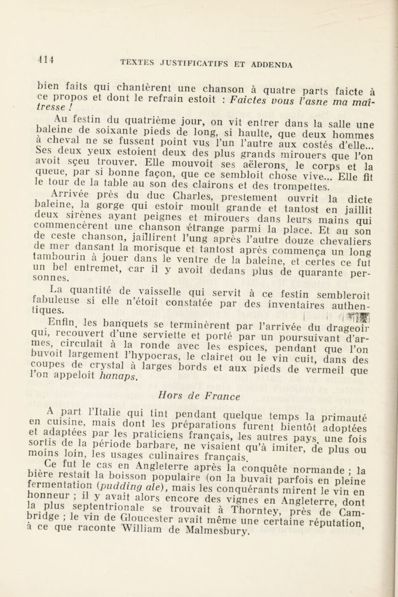 bien faits qui chantèrent une chanson à quatre parts faicte à tresse^ Gt d°nt 16 refrain estoit : Faictes vous Vasne ma maî- Au festin du quatrième jour, on vit entrer dans la salle une baleine de soixante pieds de long, si haulte, que deux hommes a cheval ne se fussent point vus l’un l’autre aux costés d’elle... bes deux yeux estoient deux des plus grands mirouers que l’on avoit sçeu trouver. Elle mouvoit ses aëlerons le corps et la queue, par si bonne façon, que ce sembloit chose vive... Elle fît ie tour de la table au son des clairons et des trompettes. Arrivée près du duc Charles, prestement ouvrit la dicte baleine, la gorge qui estoir moult grande et tantost en jaillit deux sirenes ayant peignes et mirouers dans leurs mains qui commencèrent mm chanson étrange parmi la place. Et au son P “S e,' lnsfî’ jaillirent l’ung après l’autre douze chevaliers e uei dansant la monsque et tantost après commença un long tambourin a jouer dans le ventre de la baleine, et certes ce fut sonnf entremet’ car 11 y av°it dedans plus de quarante per- foi V quan.ütf, de vaisselle qui servit à ce festin sembleroit 6 S1 ele n et0lt constatée par des inventaires authen- îcjues# Enfin, les banquets se terminèrent par l’arrivée du drageoh' JLU1’ 'nirTrî ane serviette et porté par un poursuivant d’ar- es, circulait a la ronde avec les espices, pendant que l’on buvoit largement l’hypocras, le clairet ou le vin cuit dans des ro^p^œ.larges b°rds et aux pieds de nors ae t rance A part l’Italie qui tint pendant quelque temps la primauté e adaptées nlfrA'01 r* préParati°ns furent bientôt adoptées sortis de la nèrin^ipPraticiens français, les autres pays, une fois sortis c e la période barbare, ne visaient qu’à imiter de nlus on moins loin, les usages culinaires français ’ P hl.jrvu! le, ,Caî e.n AngJeterre après la conquête normande • la bicie lestait la boisson populaire (on la buvait parfois en pleine fermentation (pudding ale), mais les conquérants mirent le vin en honneur , il y avait alors encore des vignes en Angleterre dont la plus septentnonâle se trouvait à Thorntey, près de Cam- ridge ; le vin de Gloucester avait même une certaine réputation a ce que raconte William de Malmesbury. P ’
