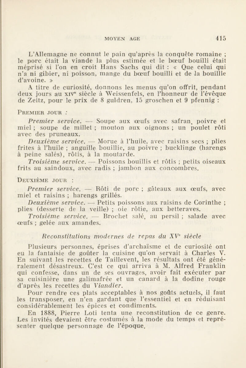 L’Allemagne ne connut le pain qu’après la conquête romaine ; le porc était la viande la plus estimée et le bœuf bouilli était méprisé si l’on en croit Hans Sachs qui dit : « Que celui qui n’a ni gibier, ni poisson, mange du bœuf bouilli et de la bouillie d’avoine. » A titre de curiosité, donnons les menus qu’on offrit, pendant deux jours au xiv° siècle à Weissenfels, en l’honneur de l’évêque de Zeitz, pour le prix de 8 guldren, 15 groschen et 9 pfennig : Premier jour : Premier service. — Soupe aux œufs avec safran, poivre et miel ; soupe de millet ; mouton aux oignons ; un poulet rôti avec des pruneaux. Deuxième service. — Morue à l’huile, avec raisins secs ; plies frites à l’huile ; anguille bouillie, au poivre ; bucklinge (harengs à peine salés), rôtis, à la moutarde. Troisième service. — Poissons bouillis et rôtis ; petits oiseaux frits au saindoux, avec radis ; jambon aux concombres. Deuxième jour : Premier service. — Rôti de porc ; gâteaux aux œufs, avec miel et raisins ; harengs grillés. Deuxième service. — Petits poissons aux raisins de Corinthe ; plies (desserte de la veille) ; oie rôtie, aux betteraves. Troisième service. — Brochet salé, au persil ; salade avec œufs ; gelée aux amandes. Reconstitutions modernes de repas du XVe siècle Plusieurs personnes, éprises d’archaïsme et de curiosité ont eu la fantaisie de goûter la cuisine qu’on servait à Charles V. En suivant les recettes de Taillevent, les résultats ont été géné¬ ralement désastreux. C’est ce qui arriva à M. Alfred Franklin qui confesse, dans un de ses ouvrages, avoir fait exécuter par sa cuisinière une galimafrée et un canard à la dodine rouge d’après les recettes du Viandier. Pour rendre ces plats acceptables à nos goûts actuels, il faut les transposer, en n’en gardant que l’essentiel et en réduisant considérablement les épices et condiments. En 1888, Pierre Loti tenta une reconstitution de ce genre. Les invités devaient être costumés à la mode du temps et repré¬ senter quelque personnage de l’époque.