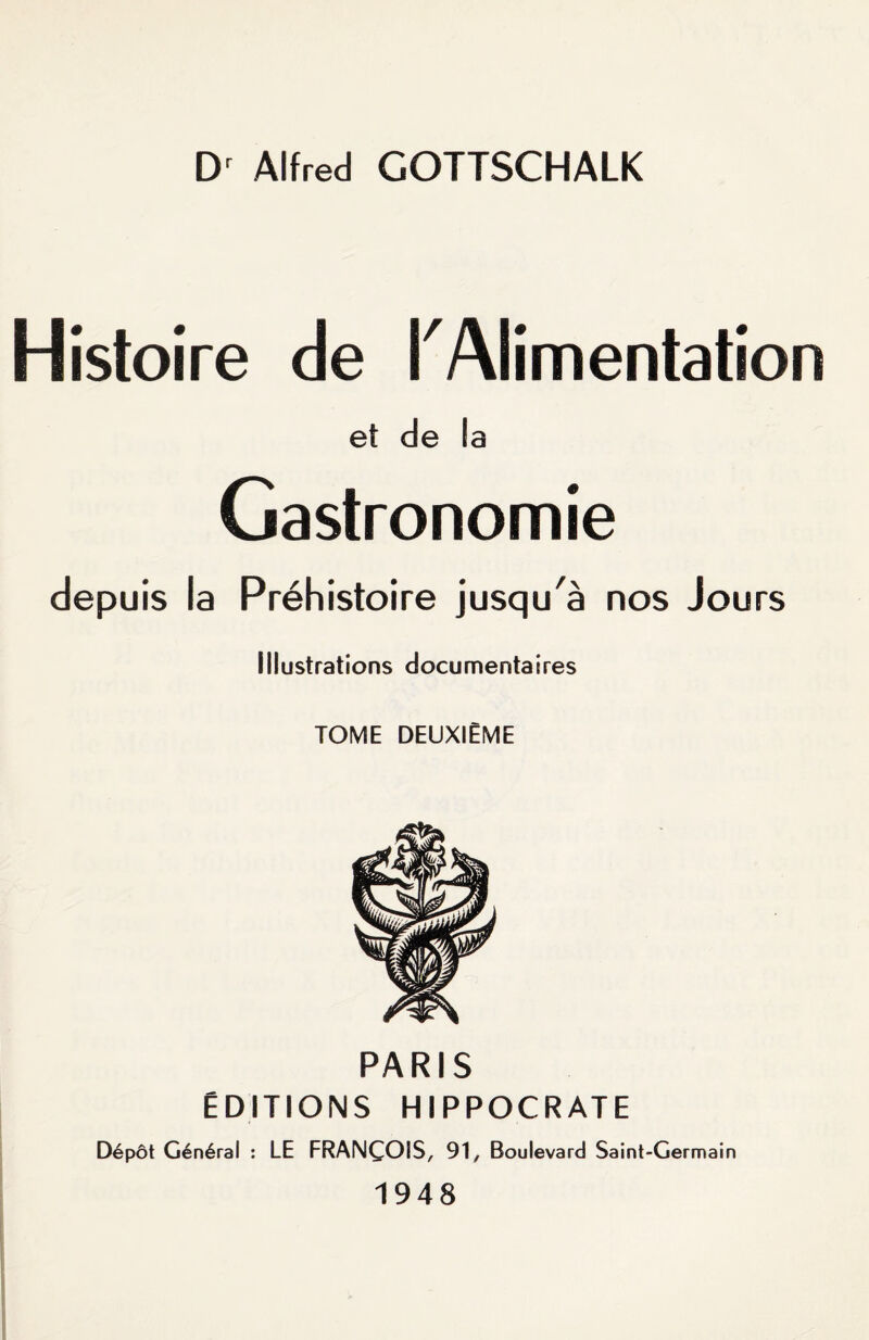 Dr Alfred GOTTSCHALK Histoire de K Alimentation et de la Gastronomie depuis la Préhistoire jusqu'à nos Jours illustrations documentaires TOME DEUXIÈME PARIS ÉDITIONS HIPPOCRATE Dépôt Général : LE FRANÇOIS, 91, Boulevard Saint-Germain 1948