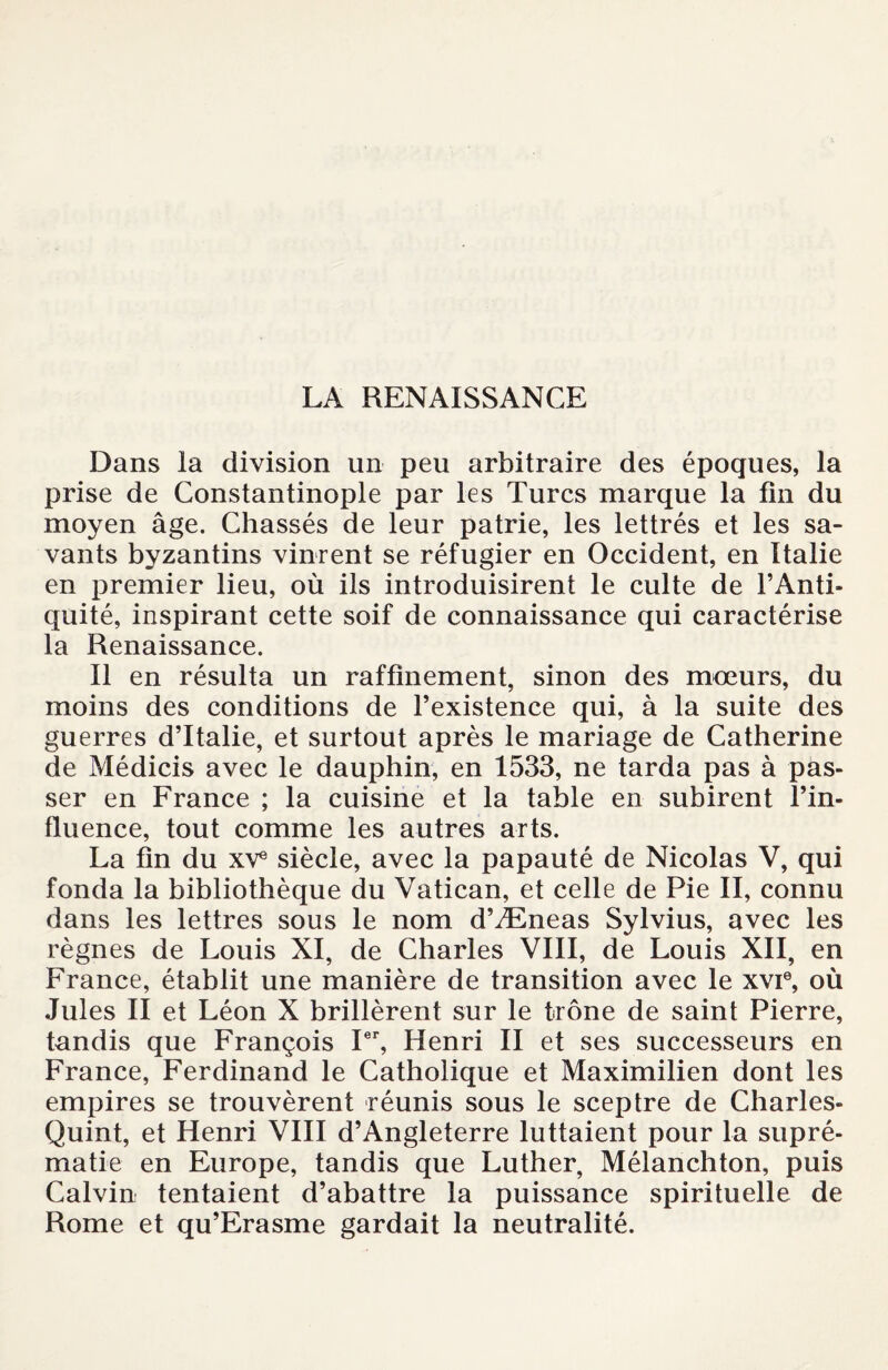 LA RENAISSANCE Dans la division un peu arbitraire des époques, la prise de Constantinople par les Turcs marque la lin du moyen âge. Chassés de leur patrie, les lettrés et les sa¬ vants byzantins vinrent se réfugier en Occident, en Italie en premier lieu, où ils introduisirent le culte de l’Anti¬ quité, inspirant cette soif de connaissance qui caractérise la Renaissance. Il en résulta un raffinement, sinon des mœurs, du moins des conditions de l’existence qui, à la suite des guerres d’Italie, et surtout après le mariage de Catherine de Médicis avec le dauphin, en 1533, ne tarda pas à pas¬ ser en France ; la cuisine et la table en subirent l’in- fluence, tout comme les autres arts. La fin du XVe siècle, avec la papauté de Nicolas V, qui fonda la bibliothèque du Vatican, et celle de Pie II, connu dans les lettres sous le nom d’Æneas Sylvius, avec les règnes de Louis XI, de Charles VIII, de Louis XII, en France, établit une manière de transition avec le xvi6, où Jules II et Léon X brillèrent sur le trône de saint Pierre, tandis que François Ier, Henri II et ses successeurs en France, Ferdinand le Catholique et Maximilien dont les empires se trouvèrent réunis sous le sceptre de Charles- Quint, et Henri VIII d’Angleterre luttaient pour la supré¬ matie en Europe, tandis que Luther, Mélanchton, puis Calvin tentaient d’abattre la puissance spirituelle de Rome et qu’Erasme gardait la neutralité.