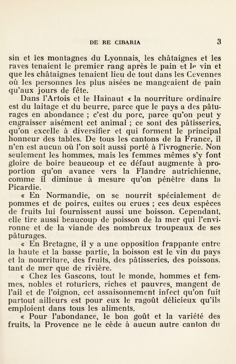 sin et les montagnes du Lyonnais, les châtaignes et les raves tenaient le premier rang après le pain et 1^ vin et que les châtaignes tenaient lieu de tout dans les Cevennes où les personnes les plus aisées ne mangeaient de pain qu’aux jours de fête. Dans l’Artois et le Hainaut « la nourriture ordinaire est du laitage et du beurre, parce que le pays a des pâtu¬ rages en abondance ; c’est du porc, parce qu’on peut y engraisser aisément cet animal ; ce sont des pâtisseries, qu’on excelle à diversifier et qui forment le principal honneur des tables. De tous les cantons de la France, il n’en est aucun où l’on soit aussi porté à l’ivrognerie. Non seulement les hommes, mais les femmes mêmes s’y font gloire de boire beaucoup et ce défaut augmente à pro¬ portion qu’on avance vers la Flandre autrichienne, comme il diminue à mesure qu’on pénètre dans la Picardie. « En Normandie, on se nourrit spécialement de pommes et de poires, cuites ou crues ; ces deux espèces de fruits lui fournissent aussi une boisson. Cependant, elle tire aussi beaucoup de poisson de la mer qui l’envi¬ ronne et de la viande des nombreux troupeaux de ses pâturages. « En Bretagne, il y a une opposition frappante entre la haute et la basse partie, la boisson est le vin du pays et la nourriture, des fruits, des pâtisseries, des poissons, tant de mer que de rivière. « Chez les Gascons, tout le monde, hommes et fem¬ mes, nobles et roturiers, riches et pauvres, mangent de l’ail et de l’oignon, cet assaisonnement infect qu’on fuit partout ailleurs est pour eux le ragoût délicieux qu’ils emploient dans tous les aliments. « Pour l’abondance, le bon goût et la variété des fruits, la Provence ne le cède à aucun autre canton du