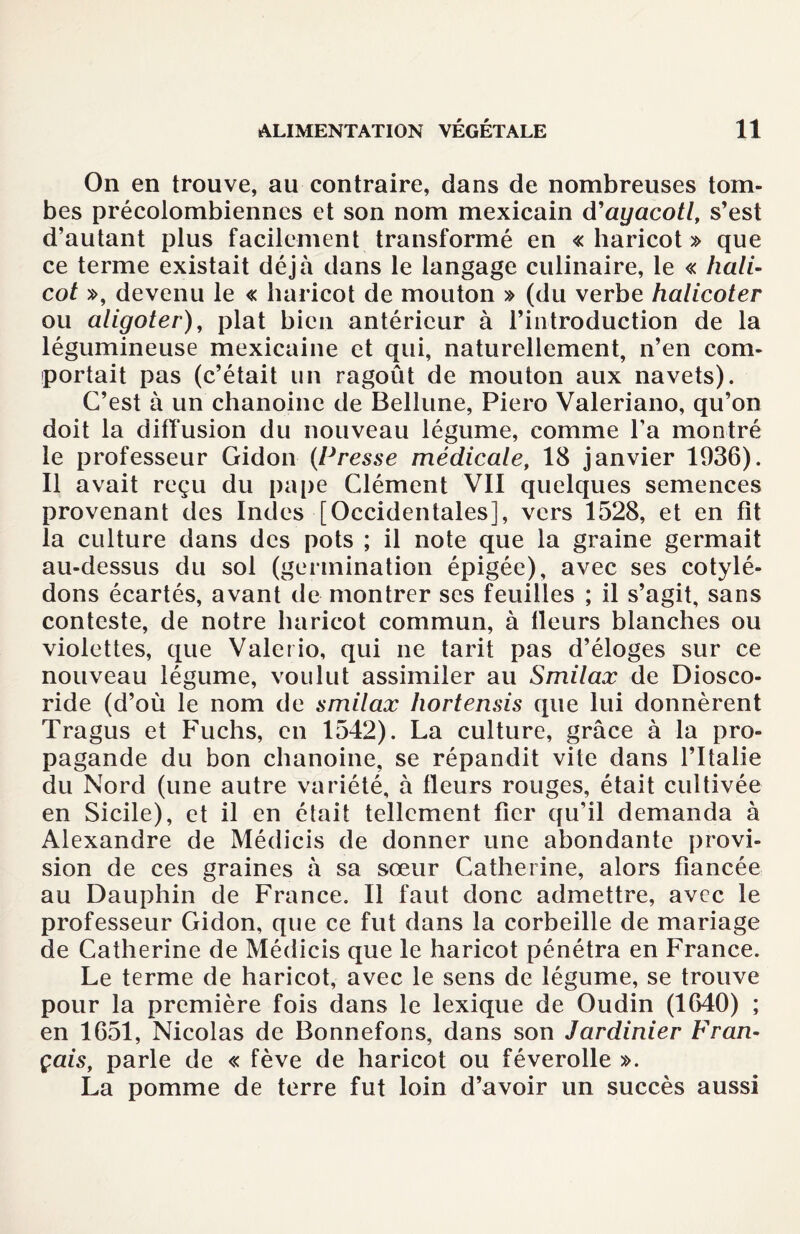 On en trouve, au contraire, dans de nombreuses tom¬ bes précolombiennes et son nom mexicain d'ayacotl, s’est d’autant plus facilement transformé en « haricot » que ce terme existait déjà dans le langage culinaire, le « hali- cot », devenu le « haricot de mouton » (du verbe halicoter ou aligoter), plat bien antérieur à l’introduction de la légumineuse mexicaine et qui, naturellement, n’en com¬ portait pas (c’était lin ragoût de mouton aux navets). C’est à un chanoine de Beliune, Piero Valeriano, qu’on doit la diffusion du nouveau légume, comme l’a montré le professeur Gidon {Presse médicale, 18 janvier 1936). Il avait reçu du pape Clément VII quelques semences provenant des Indes [Occidentales], vers 1528, et en fit la culture dans des pots ; il note que la graine germait au-dessus du sol (germination épigée), avec ses cotylé¬ dons écartés, avant de montrer ses feuilles ; il s’agit, sans conteste, de notre haricot commun, à lleurs blanches ou violettes, que Valerio, qui ne tarit pas d’éloges sur ce nouveau légume, voulut assimiler au Smilax de Diosco- ride (d’où le nom de smilax hortensis que lui donnèrent Tragus et Fuchs, en 1542). La culture, grâce à la pro¬ pagande du bon chanoine, se répandit vite dans l’Italie du Nord (une autre variété, à fleurs rouges, était cultivée en Sicile), et il en était tellement fier qu’il demanda à Alexandre de Médicis de donner une abondante provi¬ sion de ces graines à sa sœur Catherine, alors fiancée au Dauphin de France. Il faut donc admettre, avec le professeur Gidon, que ce fut dans la corbeille de mariage de Catherine de Médicis que le haricot pénétra en France. Le terme de haricot, avec le sens de légume, se trouve pour la première fois dans le lexique de Oudin (1640) ; en 1651, Nicolas de Bonnefons, dans son Jardinier Fran¬ çais, parle de « fève de haricot ou féverolle ». La pomme de terre fut loin d’avoir un succès aussi