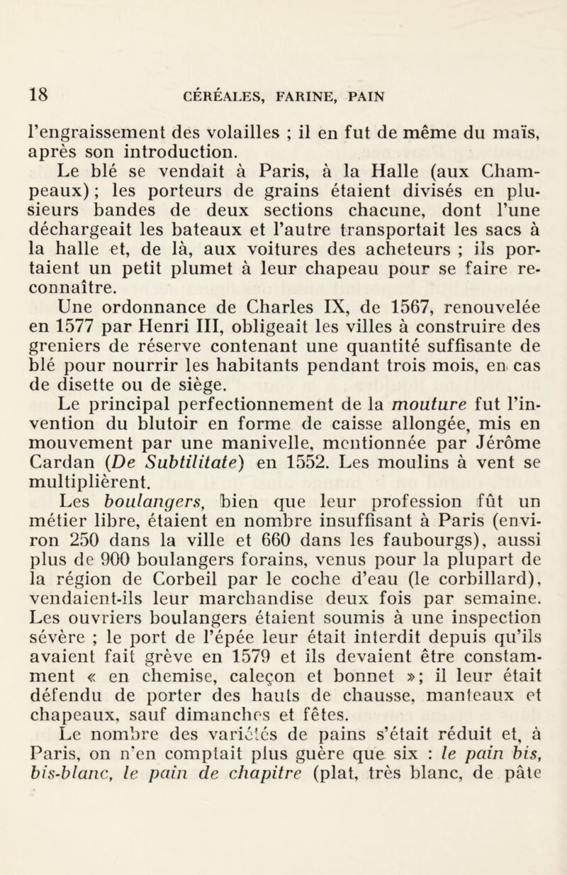 l’engraissement des volailles ; il en fut de même du maïs, après son introduction. Le blé se vendait à Paris, à la Halle (aux Cham¬ peaux) ; les porteurs de grains étaient divisés en plu¬ sieurs bandes de deux sections chacune, dont l’une déchargeait les bateaux et l’autre transportait les sacs à la halle et, de là, aux voitures des acheteurs ; iis por¬ taient un petit plumet à leur chapeau pour se faire re¬ connaître. Une ordonnance de Charles IX, de 1567, renouvelée en 1577 par Henri III, obligeait les villes à construire des greniers de réserve contenant une quantité suffisante de blé pour nourrir les habitants pendant trois mois, en cas de disette ou de siège. Le principal perfectionnement de la mouture fut l’in¬ vention du blutoir en forme de caisse allongée, mis en mouvement par une manivelle, mentionnée par Jérôme Cardan (De Subtilitate) en 1552. Les moulins à vent se multiplièrent. Les boulangers, bien que leur profession fût un métier libre, étaient en nombre insuffisant à Paris (envi¬ ron 250 dans la ville et 660 dans les faubourgs), aussi plus de 900 boulangers forains, venus pour la plupart de la région de Corbeil par le coche d’eau (le corbillard), vendaient-ils leur marchandise deux fois par semaine. Les ouvriers boulangers étaient soumis à une inspection sévère ; le port de l’épée leur était interdit depuis qu’ils avaient fait grève en 1579 et ils devaient être constam¬ ment « en chemise, caleçon et bonnet »; il leur était défendu de porter des hauts de chausse, manteaux et chapeaux, sauf dimanches et fêtes. Le nombre des variétés de pains s’était réduit et, à Paris, on n’en comptait plus guère que six : le pain bis, bis-blanc, le pain de chapitre (plat, très blanc, de pâte