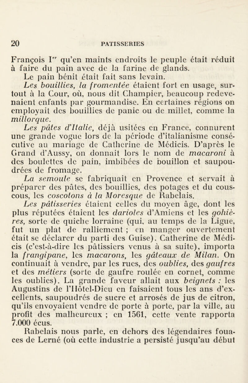 François Ier qu’en maints endroits le peuple était réduit à faire du pain avec de la farine de glands. Le pain bénit était fait sans levain. Les bouillies, la fromentée étaient fort en usage, sur¬ tout à la Cour, où, nous dit Champier, beaucoup redeve¬ naient enfants par gourmandise. En certaines régions on employait des bouillies de panic ou de millet, comme la millorqae. Les pâtes cl’Italie, déjà usitées en France, connurent une grande vogue lors de la période d’italianisme consé¬ cutive au mariage de Catherine de Médicis. D’après le Grand d’Aussy, on donnait lors le nom de macaroni à des boulettes de pain, imbibées de bouillon et saupou¬ drées de fromage. La semoule se fabriquait en Provence et servait à préparer des pâtes, des bouillies, des potages et du cous¬ cous, les coscotons à la Moresque de Rabelais. Les pâtisseries étaient celles du moyen âge, dont les plus réputées étaient les darioles d’Amiens et les gohiè- res, sorte de quiche lorraine (qui, au temps de la Ligue, fut un plat de ralliement ; en manger ouvertement était se déclarer du parti des Guise). Catherine de Médi¬ cis (c’est-à-dire les pâtissiers venus à sa suite), importa la frangipane, les macarons, les gâteaux de Milan. On continuait à vendre, par les rues, des oublies, des gaufres et des métiers (sorte de gaufre roulée en cornet, comme les oublies). La grande faveur allait aux beignets : les Augustins de l’IIôtcl-Dicu en faisaient tous les ans d’ex¬ cellents, saupoudrés de sucre et arrosés de jus de citron, qu’ils envoyaient vendre de porte à porte, par la ville, au profit des malheureux ; en 1561, cette vente rapporta 7.000 écus. Rabelais nous parle, en dehors des légendaires foua¬ ces de Lerné (où cette industrie a persisté jusqu’au début