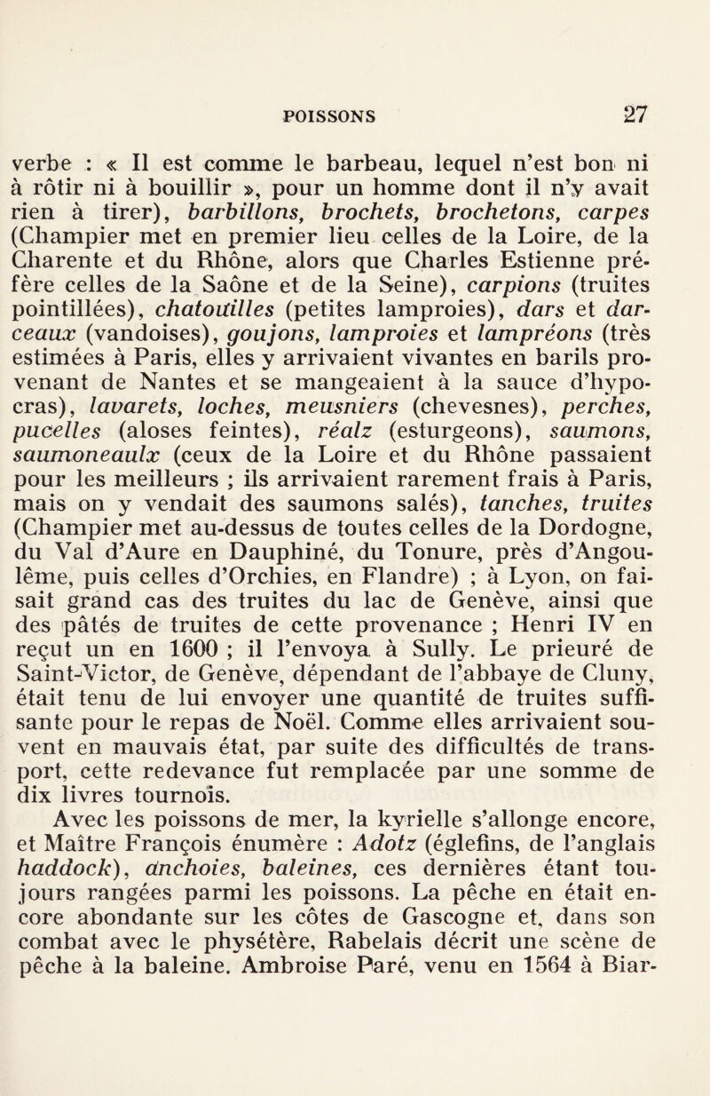 verbe : « Il est comme le barbeau, lequel n’est bon ni à rôtir ni à bouillir », pour un homme dont il n’y avait rien à tirer), barbillons, brochets, brochetons, carpes (Champier met en premier lieu celles de la Loire, de la Charente et du Rhône, alors que Charles Estienne pré¬ fère celles de la Saône et de la Seine), carpions (truites pointillées), chatouilles (petites lamproies), dars et dar- ceaux (vandoises), goujons, lamproies et lampréons (très estimées à Paris, elles y arrivaient vivantes en barils pro¬ venant de Nantes et se mangeaient à la sauce d’hypo- cras), lauarets, loches, meusniers (chevesnes), perches, pucelles (aloses feintes), réalz (esturgeons), saumons, saumoneaulx (ceux de la Loire et du Rhône passaient pour les meilleurs ; ils arrivaient rarement frais à Paris, mais on y vendait des saumons salés), tanches, truites (Champier met au-dessus de toutes celles de la Dordogne, du Val d’Aure en Dauphiné, du Tonure, près d’Angou- lême, puis celles d’Orchies, en Flandre) ; à Lyon, on fai¬ sait grand cas des truites du lac de Genève, ainsi que des pâtés de truites de cette provenance ; Henri IV en reçut un en 1600 ; il l’envoya à Sully. Le prieuré de Saint-Victor, de Genève, dépendant de l’abbaye de Cluny, était tenu de lui envoyer une quantité de truites suffi¬ sante pour le repas de Noël. Comme elles arrivaient sou¬ vent en mauvais état, par suite des difficultés de trans¬ port, cette redevance fut remplacée par une somme de dix livres tournois. Avec les poissons de mer, la kyrielle s’allonge encore, et Maître François énumère : Adotz (églefins, de l’anglais haddock), dnchoies, baleines, ces dernières étant tou¬ jours rangées parmi les poissons. La pêche en était en¬ core abondante sur les côtes de Gascogne et, dans son combat avec le physétère, Rabelais décrit une scène de pêche à la baleine. Ambroise Paré, venu en 1564 à Riar-