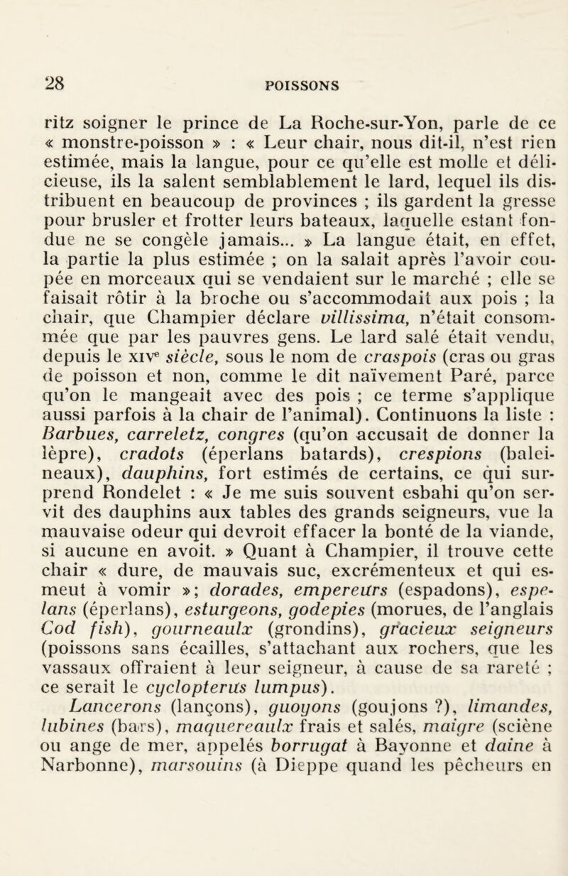 ritz soigner le prince de La Roche-sur-Yon, parle de ce « monstre-poisson » : « Leur chair, nous dit-il, n’est rien estimée, mais la langue, pour ce qu’elle est molle et déli¬ cieuse, ils la salent semblablement le lard, lequel ils dis¬ tribuent en beaucoup de provinces ; ils gardent la gresse pour brusler et frotter leurs bateaux, laquelle estant fon¬ due ne se congèle jamais... » La langue était, en effet, la partie la plus estimée ; on la salait après l’avoir cou¬ pée en morceaux qui se vendaient sur le marché ; elle se faisait rôtir à la broche ou s’accommodait aux pois ; la chair, que Champier déclare villissima, n’était consom¬ mée que par les pauvres gens. Le lard salé était vendu, depuis le xiv* siècle, sous le nom de craspois (cras ou gras de poisson et non, comme le dit naïvement Paré, parce qu’on le mangeait avec des pois ; ce terme s’applique aussi parfois à la chair de l’animal). Continuons la liste : Barbues, carreletz, congres (qu’on accusait de donner la lèpre), cradots (éperlans bâtards), crespions (balei¬ neaux), dauphins, fort estimés de certains, ce qui sur¬ prend Rondelet : « Je me suis souvent esbahi qu’on ser¬ vit des dauphins aux tables des grands seigneurs, vue la mauvaise odeur qui devroit effacer la bonté de la viande, si aucune en avoit. » Quant à Champier, il trouve cette chair « dure, de mauvais suc, excrémenteux et qui es- meut à vomir »; dorades, empereurs (espadons), espe- lans (éperlans), esturgeons, godepies (morues, de l’anglais Cod fish), gourneaulx (grondins), gracieux seigneurs (poissons sans écailles, s’attachant aux rochers, que les vassaux offraient à leur seigneur, à cause de sa rareté ; ce serait le cgclopterus lumpus). Lancerons (lançons), guoyons (goujons ?), limandes, lubines (bars), maquereaulx frais et salés, maigre (sciène ou ange de mer, appelés borrugat à Bayonne et daine à Narbonne), marsouins (à Dieppe quand les pêcheurs en