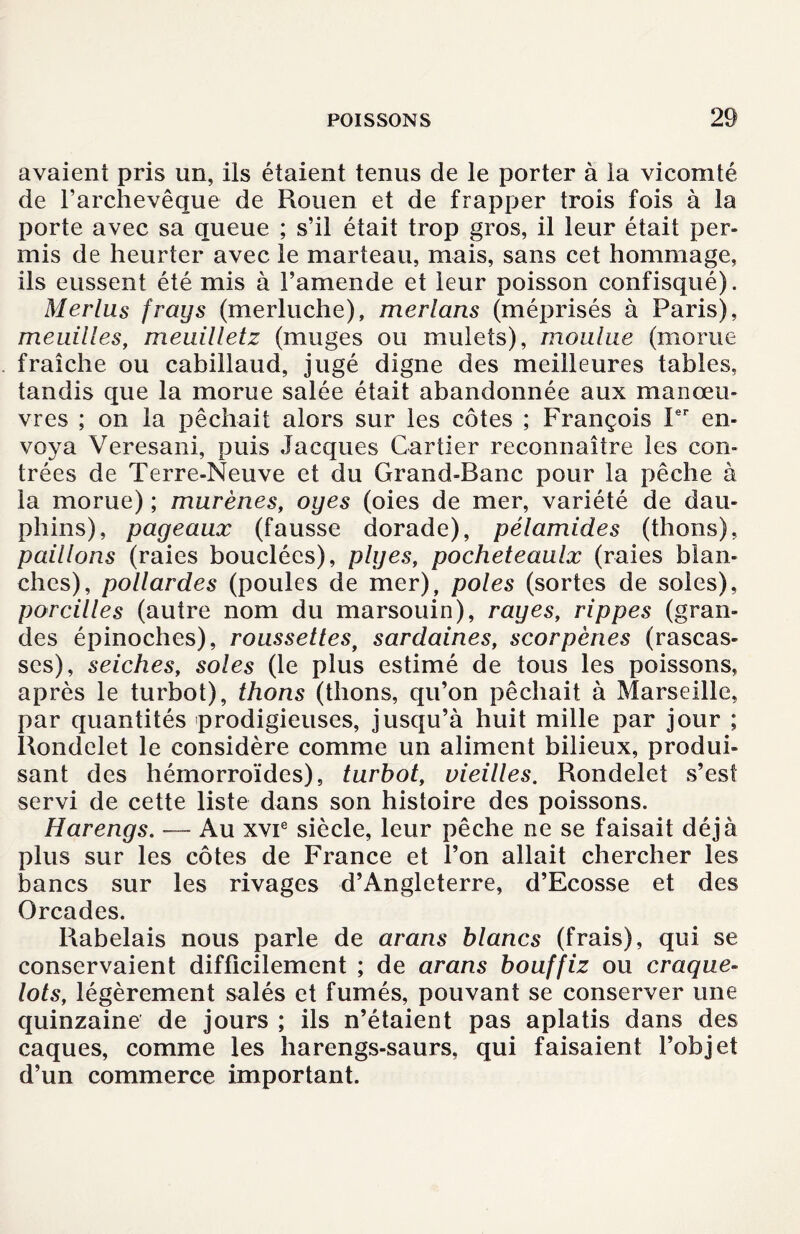 avaient pris un, ils étaient tenus de le porter à la vicomté de l'archevêque de Rouen et de frapper trois fois à la porte avec sa queue ; s’il était trop gros, il leur était per¬ mis de heurter avec le marteau, mais, sans cet hommage, ils eussent été mis à l’amende et leur poisson confisqué). Merlus frays (merluche), merlans (méprisés à Paris), meuilles, meuilletz (muges ou mulets), moulue (morue fraîche ou cabillaud, jugé digne des meilleures tables, tandis que la morue salée était abandonnée aux manœu¬ vres ; on la pêchait alors sur les côtes ; François Ier en¬ voya Veresani, puis Jacques Cartier reconnaître les con¬ trées de Terre-Neuve et du Grand-Banc pour la pêche à la morue) ; murènes, oyes (oies de mer, variété de dau¬ phins), pageaux (fausse dorade), pélamides (thons), paillons (raies bouclées), piges, pocheteaulx (raies blan¬ ches), pollardes (poules de mer), pôles (sortes de soies), pareilles (autre nom du marsouin), rayes, rippes (gran¬ des épinoches), roussettes, sardaines, scorpênes (rascas¬ ses), seiches, soles (le plus estimé de tous les poissons, après le turbot), thons (thons, qu’on pêchait à Marseille, par quantités prodigieuses, jusqu’à huit mille par jour ; Rondelet le considère comme un aliment bilieux, produi¬ sant des hémorroïdes), turbot, vieilles. Rondelet s’est servi de cette liste dans son histoire des poissons. Harengs. — Au xvie siècle, leur pêche ne se faisait déjà plus sur les côtes de France et l’on allait chercher les bancs sur les rivages d’Angleterre, d’Ecosse et des Orcades. Rabelais nous parle de arans blancs (frais), qui se conservaient difficilement ; de arans bouffiz ou craque- lots, légèrement salés et fumés, pouvant se conserver une quinzaine de jours ; ils n’étaient pas aplatis dans des caques, comme les harengs-saurs, qui faisaient l’objet d’un commerce important.