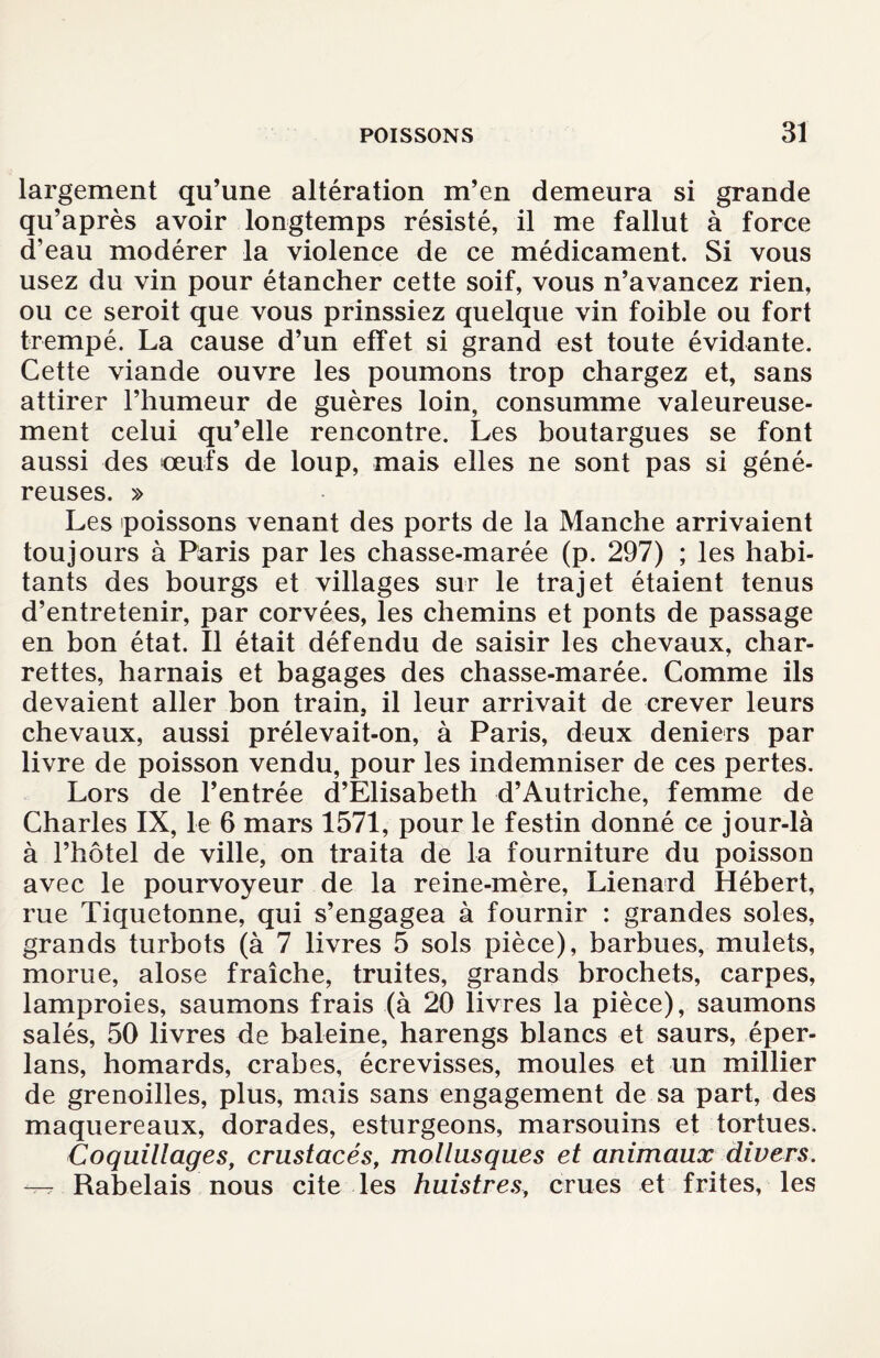 largement qu’une altération m’en demeura si grande qu’après avoir longtemps résisté, il me fallut à force d’eau modérer la violence de ce médicament. Si vous usez du vin pour étancher cette soif, vous n’avancez rien, ou ce seroit que vous prinssiez quelque vin foible ou fort trempé. La cause d’un effet si grand est toute évidante. Cette viande ouvre les poumons trop chargez et, sans attirer l’humeur de guères loin, consumme valeureuse¬ ment celui qu’elle rencontre. Les boutargues se font aussi des œufs de loup, mais elles ne sont pas si géné¬ reuses. » Les poissons venant des ports de la Manche arrivaient toujours à Paris par les chasse-marée (p. 297) ; les habi¬ tants des bourgs et villages sur le trajet étaient tenus d’entretenir, par corvées, les chemins et ponts de passage en bon état. Il était défendu de saisir les chevaux, char¬ rettes, harnais et bagages des chasse-marée. Comme ils devaient aller bon train, il leur arrivait de crever leurs chevaux, aussi prélevait-on, à Paris, deux deniers par livre de poisson vendu, pour les indemniser de ces pertes. Lors de l’entrée d’Elisabeth d’Autriche, femme de Charles IX, le 6 mars 1571, pour le festin donné ce jour-là à l’hôtel de ville, on traita de la fourniture du poisson avec le pourvoyeur de la reine-mère, Lienard Hébert, rue Tiquetonne, qui s’engagea à fournir : grandes soles, grands turbots (à 7 livres 5 sols pièce), barbues, mulets, morue, alose fraîche, truites, grands brochets, carpes, lamproies, saumons frais (à 20 livres la pièce), saumons salés, 50 livres de baleine, harengs blancs et saurs, éper- lans, homards, crabes, écrevisses, moules et un millier de grenoilles, plus, mais sans engagement de sa part, des maquereaux, dorades, esturgeons, marsouins et tortues. Coquillages, crustacés, mollusques et animaux divers. Rabelais nous cite les huistres, crues et frites, les