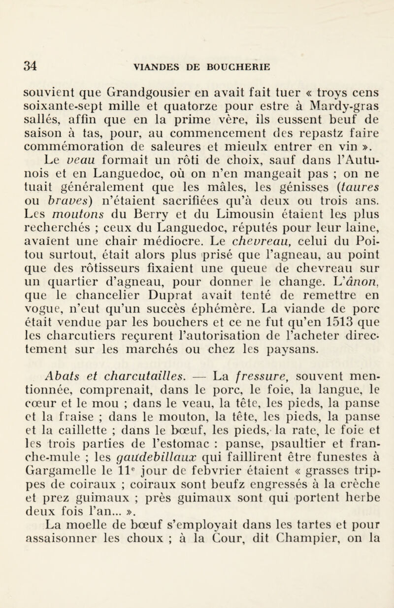 souvient que Grandgousier en avait fait tuer « troys cens soixante-sept mille et quatorze pour estre à Mardy-gras sallés, affin que en la prime vère, ils eussent beuf de saison à tas, pour, au commencement des repastz faire commémoration de saleures et mieulx entrer en vin ». Le veau formait un rôti de choix, sauf dans l’Autu- nois et en Languedoc, où on n’en mangeait pas ; on ne tuait généralement cjue les mâles, les génisses (taures ou braves) n’étaient sacrifiées qu’à deux ou trois ans. Les moutons du Berry et du Limousin étaient les plus recherchés ; ceux du Languedoc, réputés pour leur laine, avaient une chair médiocre. Le chevreau, celui du Poi¬ tou surtout, était alors plus prisé que l’agneau, au point que des rôtisseurs fixaient une queue de chevreau sur un quartier d’agneau, pour donner le change. Uânon, que le chancelier Duprat avait tenté de remettre en vogue, n’eut qu’un succès éphémère. La viande de porc était vendue par les bouchers et ce ne fut qu’en 1513 que les charcutiers reçurent l’autorisation de l’acheter direc¬ tement sur les marchés ou chez les paysans. Abats et charcutantes. — La fressure, souvent men¬ tionnée, comprenait, dans le porc, le foie, la langue, le cœur et le mou ; dans le veau, la tête, les pieds, la panse et la fraise ; dans le mouton, la tête, les pieds, la panse et la caillette ; dans le bœuf, les pieds, la rate, le foie et les trois parties de l’estomac : panse, psaultier et fran- che-mule ; les gaudebillaux qui faillirent être funestes à Gargamelle le 11e jour de fehvrier étaient « grasses trip- pes de coiraux ; coiraux sont beufz engressés à la crèche et prez guimaux ; près guimaux sont qui portent herbe deux fois l’an... ». La moelle de bœuf s’employait dans les tartes et pour assaisonner les choux ; à la Cour, dit Champier, on la