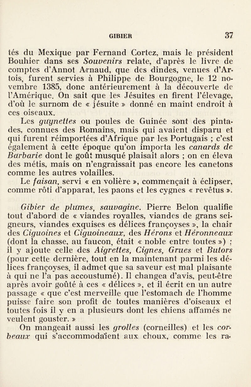 tés du Mexique par Fernand Cortez, mais le président Bouhier dans ses Souvenirs relate, d’après le livre de comptes d’Annot Arnaud, que des dindes, venues d’Ar¬ tois, furent servies à Philippe de Bourgogne, le 12 no¬ vembre 1385, donc antérieurement à la découverte de l’Amérique. On sait que les Jésuites en firent l’élevage, d’où le surnom de « jésuite » donné en maint endroit à ces oiseaux. Les güynettes ou poules de Guinée sont des pinta¬ des, connues des Bomains, mais qui avaient disparu et qui furent réimportées d’Afrique par les Portugais ; c’est également à cette époque qu’on importa les canards de Barbarie dont le goût musqué plaisait alors ; on en éleva des métis, mais on n’engraissait pas encore les canetons comme les autres volailles. Le faisan, servi « en volière », commençait à éclipser, comme rôti d’apparat, les paons et les cygnes « revêtus ». Gibier de plûmes, sauvagine. Pierre Belon qualifie tout d’abord de « viandes royalles, viandes de grans sei¬ gneurs, viandes exquises es délices françoyses », la chair des Ciguoines et Ciguoineaux, des Hérons et Héronneaux (dont la chasse, au faucon, était « noble entre toutes ») ; il y ajoute celle des Aigrettes, Cignes, Grues et Butors (pour cette dernière, tout en la maintenant parmi les dé¬ lices françoyses. il admet que sa saveur est mal plaisante à qui ne l’a pas accoustumé). Il changea d’avis, peut-être après avoir goûté à ces « délices », et il écrit en un autre passage « que c’est merveille que l’estomach de l’homme puisse faire son profit de toutes manières d’oiseaux et toutes fois il y en a plusieurs dont les chiens affamés ne veulent gouster. » On mangeait aussi les grottes (corneilles) et les cor¬ beaux qui s’accommodaient aux choux, comme les ra-