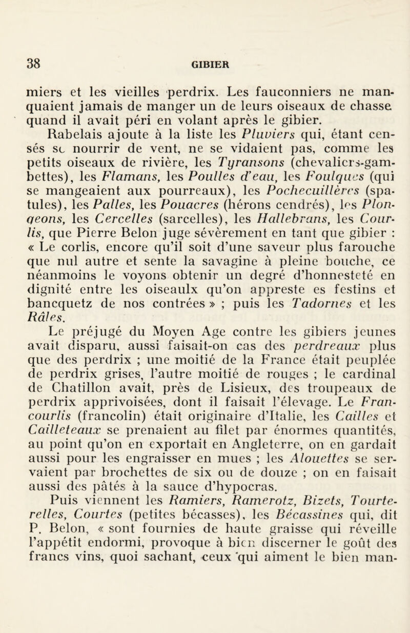 miers et les vieilles perdrix. Les fauconniers ne man¬ quaient jamais de manger un de leurs oiseaux de chasse quand il avait péri en volant après le gibier. Rabelais ajoute à la liste les Pluviers qui, étant cen¬ sés se nourrir de vent, ne se vidaient pas, comme les petits oiseaux de rivière, les Tyransons (chevaliers-gam¬ bettes), les Flamans, les Poulies d’eau, les Foulques (qui se mangeaient aux pourreaux), les Pochecuillères (spa¬ tules), les Pâlies, les Pouacres (hérons cendrés), Ls Plon- qeons, les Cercelles (sarcelles), les Hallebrans, les Cour¬ lis, que Pierre Belon juge sévèrement en tant que gibier : « Le corlis, encore qu’il soit d’une saveur plus farouche que nul autre et sente la savagine à pleine bouche, ce néanmoins le voyons obtenir un degré d’honnesteté en dignité entre les oiseaulx qu’on appreste es festins et banequetz de nos contrées » ; puis les Tadornes et les Râles. Le préjugé du Moyen Age contre les gibiers jeunes avait disparu, aussi faisait-on cas des perdreaux plus que des perdrix ; une moitié de la France était peuplée de perdrix grises, l’autre moitié de rouges ; le cardinal de Chatillon avait, près de Lisieux, des troupeaux de perdrix apprivoisées, dont il faisait l’élevage. Le Fran- courlis (francolin) était originaire d’Italie, les Cailles et Cailleteaux se prenaient au filet par énormes quantités, au point qu’on en exportait en Angleterre, on en gardait aussi pour les engraisser en mues ; les Alouettes se ser¬ vaient par brochettes de six ou de douze ; on en faisait aussi des pâtés à la sauce d’hypocras. Puis viennent les Ramiers, Ramerotz, Bizets, Tourte¬ relles, Courtes (petites bécasses), les Bécassines qui, dit P. Belon, « sont fournies de haute graisse qui réveille l’appétit endormi, provoque à bien discerner le goût des francs vins, quoi sachant, ceux‘qui aiment le bien man-